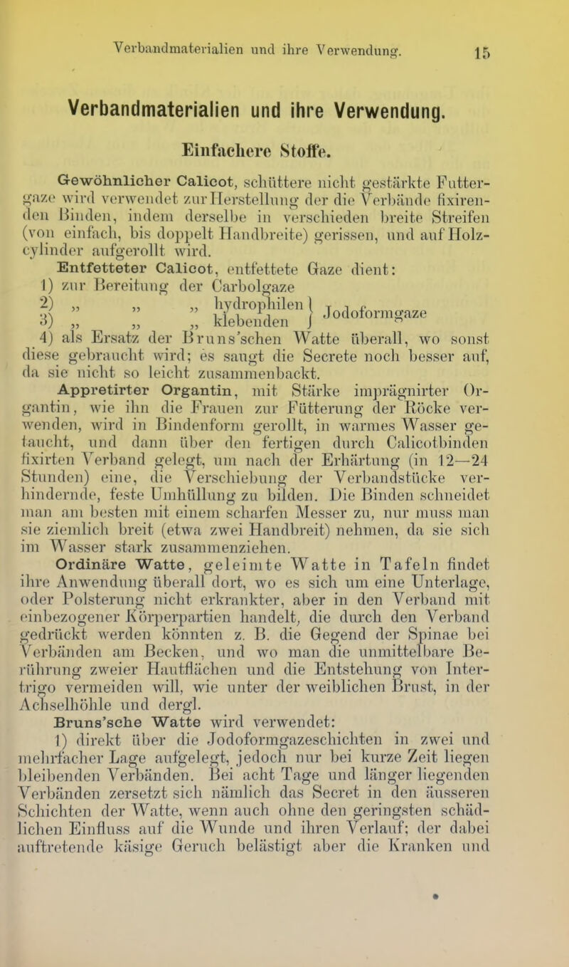 Verbandmaterialien und ihre Verwendung. Eiiifachere Stoife. Gewohnlicher Calicot, scliuttere iiicht gest.firkte Futter- gazo wird vonyeiulet zurHerstellnng dor die VerLiindo fixireii- doii liiiiden, indem derselbe in verscliieden breite Streifen (von einfiTch, bis doppelt Handbrcite) gerissen, undanfHolz- cylindor anfgerollt wird. Entfetteter Calicot, entfettete Gaze dient: 1) znr Bereitnng der Carbol^aze 2) „ „ hydropliilen) t i ^  111^1 ( Jodoiormgaze o) „ „ „ klebenden J  4) als Ersatz der Bruns'schen Watte iiberall, wo sonst diese gel)ranclit wird; es saugt die Secrete nocli besser anf, da sie nicht so leicht zusanimenbackt. Appretirter Organtin, niit Starke impriignirter Or- gantin, wio ibn die Frauen zur Fiitternng der Rocke ver- wenden, wird in Bindenforni gerollt, in warnies Wasser ge- iancht, und dann u))er den fertigen dnrcli Calicotbinden fixirten Verband gek^t, nni nacli der Erhiirtang (in 12—24 Stnnden) eine, die Verschiebung der Verbandstiicke ver- hindernde, feste Unihiillung zu bilden. Die Binden schneidet man am besten niit einem scharfen Messer zu, nur muss man sie zienilicli breit (etwa zwei Handbreit) nehmen, da sie sicli im Wasser stark zusamnienziehen. Ordinare Watte, geleinite Watte in Tafeln findet ihre Anwendung iiberall dort, wo es sich um eine Unterlagc, oder Polsterung nicht erkrankter, aber in den Verband mit . einbezogener Korperpartien handelt^ die durch den Verband gedriickt werden konnten z. B. die Gegend der Spinae bei Verbanden am Becken, und wo man die unmittelbare Be- )iilirnng zweier Hautfliichen und die Entstehung von Inter- trigo vermeiden will, wie nnter der weiblichen Brnst, in der Achselhohle und dergl. Bruns'sche Watte wird verwendet: I) direkt iiber die Jodoformgazeschichten in zwei und mehrfacher Lage aufgelegt, jedoch nur bei kurze Zeit liegen l)leibenden Verbanden. Bei acht Tage und liinger liegenden Verbanden zersetzt sich namlich das Secret in den iiusseren Schichten der Watte, wenn audi ohne den geringsten schiid- lichen Einfluss auf die Wunde und ihren Verlanf; der dabei anftretende kiisige Geruch beliistigt aber die Kranken und