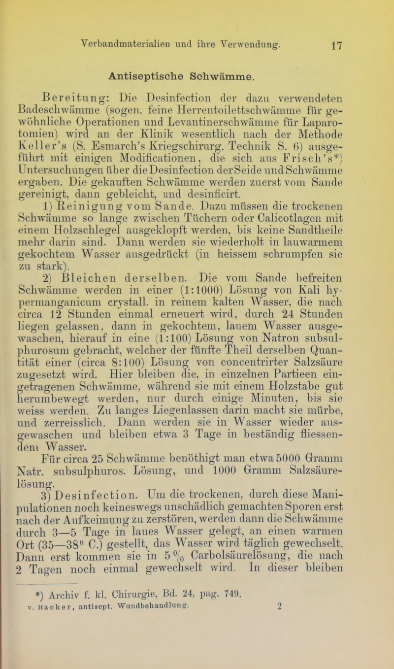 Antiseptische Schwamme. Bereitung: Die Desinfection der diizn verwendeten Badeschwiimme (sogen. feine Herrentoilettscliwiimme fur ge- wohnliche Operationen und Levantinerschwarame fiir Laparo- tomien) wird an der Klinik wesentlich nach der Methode Keller's (S. Esmarcli's Kriegschirurg. Technik S. (]) ausge- fuhrt mit einigen Modificationen, die sich aus Frisch's*) Untersuchungen iiber die Desinfection derSeide nndSchwarame ergaben. Die gekauften Schwarame werden zuerst vom Sande gereinigt, dann gebleicht, und desinficirt. 1) Reinigung vom Sande. Dazu miissen die trockenen Schwamme so lange zwisclien Tiichern oder Calicotlagen mit einem Holzschlegel ausgeklopft werden, bis keine Sandtheile mehr darin sind. Dann werden sie wiederholt in lauwarmem gekochtem Wasser ausgedrilckt (in heissem schrumpfen sie zu stark). 2) I31eichen derselben. Die vom Sande befreiten Schwamme werden in einer (1:1000) Losung von Kali hy- pernianganicum crystall. in reinem kalten Wasser, die nach circa 12 Stunden einmal erneuert wird, durch 24 Stunden liegen gelassen, dann in gekochtem, lauem Wasser ausge- waschen, hierauf in eine (1:100) Losung von Natron subsul- phurosum gebracht, welcher der fiinfte Theil derselben Quan- titat einer (circa 8:100) Losung von concentrirter Salzsaure zugesetzt wird. Hier bleiben die, in einzelnen Partieen ein- getragenen Schwamme, wiihrend sie mit einem Holzstabe gut herumbewegt werden, nur durch einige Minuten, bis sie weiss werden. Zu langes Liegenlassen darin macht sie miirbe, und zerreisslich. Dann werden sie in Wasser wieder aus- gewaschen und bleiben etwa 3 Tage in bestandig fliessen- deni Wasser. Fiir circa 25 Schwamme benothigt man etwa 5000 Gramm Natr. subsulphuros. Losung, und 1000 Gramm Salzsaure- losung. 3) Desinfection. Um die trockenen, durch diese Mani- pulationen noch keineswegs unschadhch gemachtenSporen erst nach der Aufkeimung zu zerstoren, werden dann die Schwamme durch 3—5 Tage in laues Wasser gelegt, an einen warmen Oi-t (35—38 C.) gestellt, das Wasser wird taghch gewechselt. Dann erst kommen sie in 5% Carbolsaurelosung, die nach 2 Tagen noch einmal gewechselt wird. In dieser bleiben *) Archiv f. kl. Chirurgie, Bd. 24, pag. 749. V. iiacker, antisept. Wiindbohandlunpf. 2