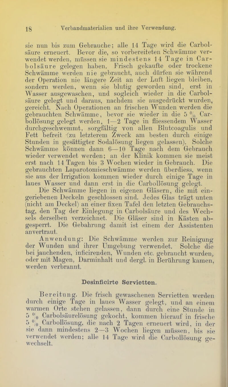 sie nun bis zuni Gebrauche; alle 14 Tage wird die Carbol- saure erneuert. Bevor die, so vorbereiteten Scliwamme ver- wendet werden, miissen sie mindestens 14 Tage in Car- bolsaure gelegen baben. Frisch gekaufte oder trockene Schwanime werclen nie gebraucht, auch diirfen sie wahrend der Operation nie langere Zeit an der Luft liegen bleiben, sondern werden, wenn sie blutig geworden sind, erst in Wasser ausgewascben, und sogleich wieder in die Carbol- saure gelegt und daraus, nachdem sie ausgedriickt wurden, gereicbt. Nacli Operationen an frischen Wunden werden die gebraucbten Scbwamme, bevor sie wieder in die 5 % Car- bollosung gelegt werden, 1—2 Tage in fliessendem Wasser durcbgeschwemmt, sorgfaltig von alien Blutcoagulis und Fett befreit (zu letzterem Zweck am Ijesten durcli einige Stunden in gesiittigter Sodalosung liegen gelassen). Solcbe Scbwamme konnen dann 6—10 Ta^e nacb dem Gebraucb wieder verwendet werden; an der Klinik kommen sie meist erst nacb 14 Tagen bis 3 Wocben wieder in Gebraucb. Die gebraucbten Laparotomiescbwamme werden iiberdiess, wenn sie aus der Irrigation kommen wieder durcb einige Tage in lanes Wasser und dann erst in die Carbollosung gelegt. Die Schwiimme liegen in eigenen Glasern, die mit ein- geriebenen Deckeln gesclilossen sind. Jedes Glas triigt unten (nicbt am Deckel) an einer fixen Tafel den letzten Gebraucbs- tag, den Tag der Einlegung in Carbolsaure und des Wecb- sels derselben verzeicbnet. Die Glaser sind in Kasten ab- gesperrt. Die Gebalirung damit ist einem der Assistenten anvertraut. Anwendung: Die Scbwamme werden zur Reinigung der Wunden und ihrer Umgebung verwendet. Solcbe die bei janchenden, inficirenden, Wnnclen etc. gebrancbt wurden, oder mit Magen, Darminbalt und dergl. in Beruhrung kamen, werden verbrannt. Desinfieirte Servietten. Bereitung. Die frisch gewascbenen Servietten Averden dnrch einige Tage in laues Wasser gelegt, und an oineni warmen Orte steben gelassen, dann clnrch eine Stuiide in 5 % Carbolsaiirel()Sung gekocbt, kommen bierauf in frisclio 5^/0 Carbollosung, die nacb 2 Tagen erneuert wird, in der sie dann mindestens 2—3 Wocben liegen miissen, bis sie verwendet werden; alle 14 Tage wird die Carbollosung o-e- wecbselt. 
