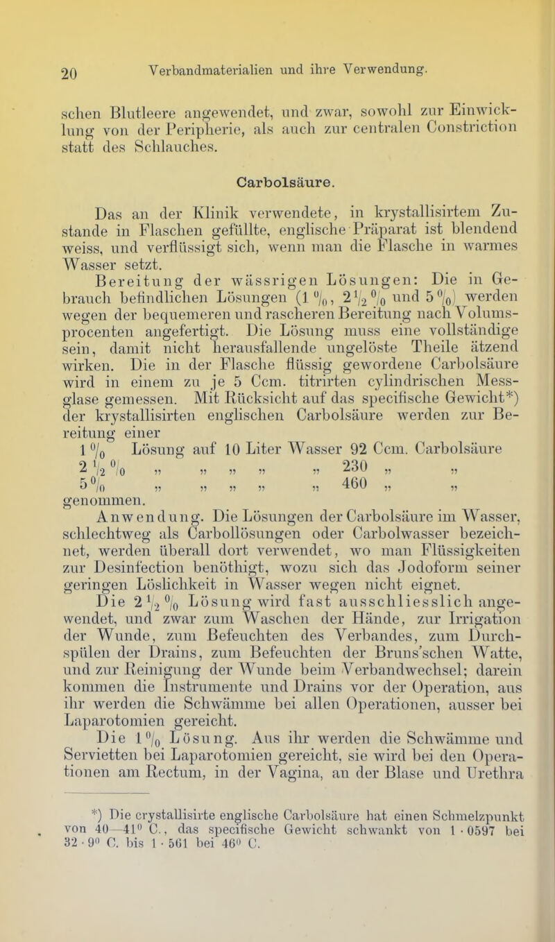 schen Blutleere angewendet, nnd zwar, sowohl zur Einwick- liing von del- Peripherie, als audi zur centralen Constriction statt des Schlauches. Carbolsaure. Das an der Klinik verwendete, in krystallisirtem Zu- stande in Flaschen geftillte, englische Pniparat ist blendend weiss, und verfliissigt sich, wenn man die Flasclie in warmes Wasser setzt, Bereitung der wassrigen Losungen: Die in Ge- brauch beiindlichen Losungen (1%, 2V2% und 5%) werden wegen der Lequemeren und rascheren Bereitung nachVolums- procenten angefertigt. Die Losung muss eine vollstiindige sein, damit nicht lierausfallende ungeloste Theile atzend wirken. Die in der Flasche fliissig gewordene Carbolsaure wird in einem zu je 5 Ccm. titrirten cylindrischen Mess- glase gemessen. Mit Rllcksicht auf das specifische Gewicht*) der krystallisirten englisclien Carbolsaure werden zvir Be- reitung einer 1 o/q Losung auf 10 Liter Wasser 92 Ccm. Carbolsaure 2 ^io 11 11 11 11 11 230 „ ,, 5 /o 11 11 11 11 11 460 ,, genommen. A nw en dung. Die Losungen der Carbolsaure im Wasser, sclilechtweg als Carbollosungen oder Carbolwasser bezeicli- net, werden liberall dort verwendet, wo man Fliissigkeiten zur Desinfection benothigt, wozu sich das Jodoform seiner geringen Loslichkeit in Wasser wegen nicht eignet. Die 2 V-2 \ Losung wird fast ausschliesslich ange- wendet, und zwar zum Waschen der Hande, zur Irrigation der Wunde, zum Befeuchten des Verbandes, zum Durcli- spiilen der Drains, zum Befeuchten der Bruns'schen Watte, und zur Reini^ung der Wunde beim Verbandwechsel; darein konimen die Instrumente und Drains vor der Operation, aus ihr werden die Schwanime bei alien Operationen, ausser bei Laparotomien gereicht. Die l/o Losung. Aus ihr werden die Schwanime und Servietten bei Laparotomien gereicht, sie wird bei den Opera- tionen am Rectum, in der Vagina, an der Blase und Urethra *) Die crystallisiite englische Carbolsaure hat einen Schmelzpvinkt von 40—41« C., das specifische Gewicht schwankt von 1 • 0597 bei 32 • 9 0. bis 1 • 501 bei 40 C.