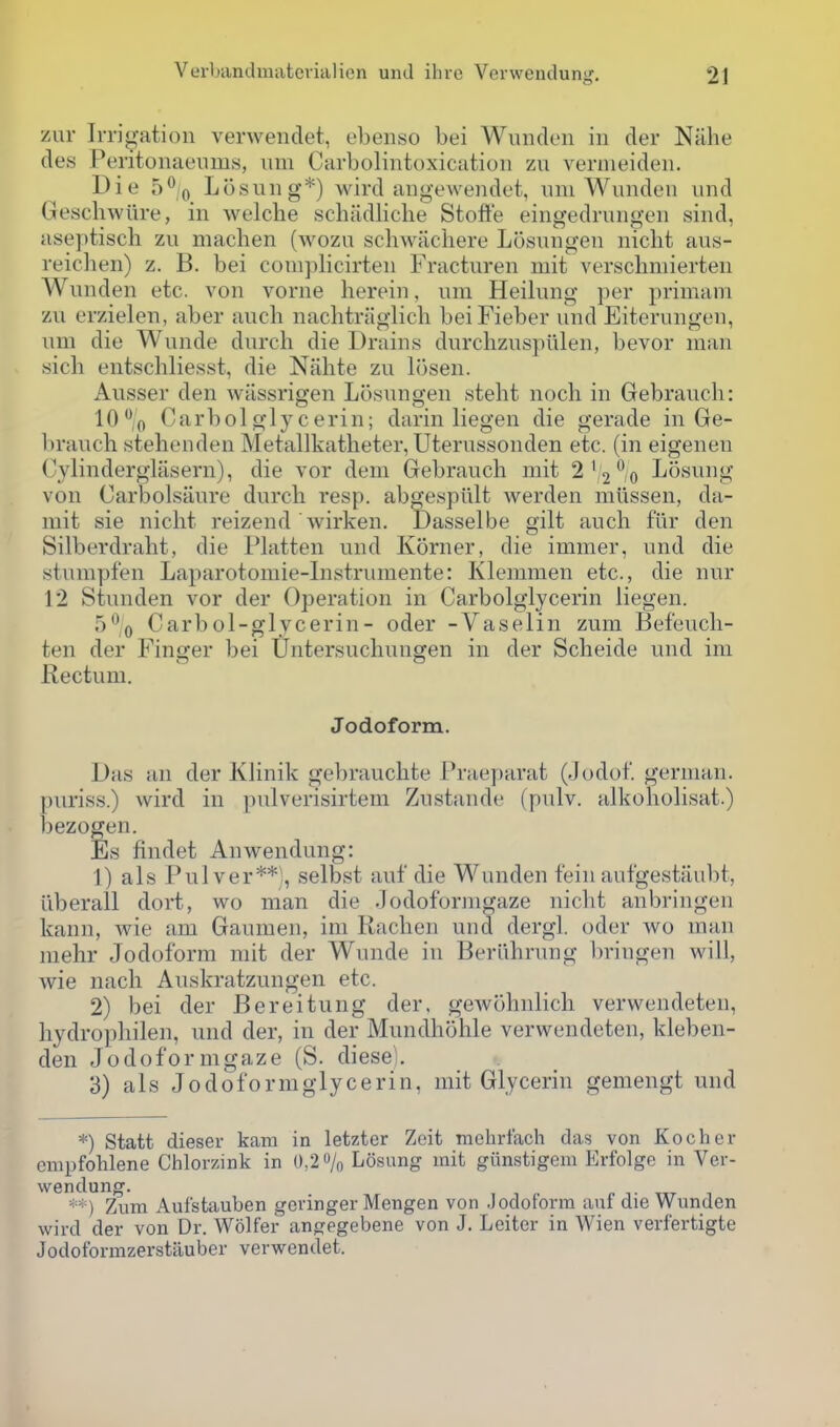 zur Irrio-ation verwendet, ebenso bei Wuiidon in der Nalie des Peritoiiaeiims, um Carbolintoxication zu verineideii. Die 5% Losiiiig*) wird angewendot, iini Wundeii und Geschwiire, in welche schiidliche Stoffe eingedrungen sind, aseptisch zu machen (wozu scliwacliere Losungen niclit aus- reichen) z. B. bei couiplicirten Fracturen mit verschmierten Wunden etc. von vorne herein, um Heilung per primam zu erzielen, aber aucli nachtriiglich beiFieber und Eiterungen, um die Wunde durch die Drains durchzus])ulen, bevor man sich entschliesst, die Nahte zu losen. Ausser den wiissrigen Losungen steht noch in Gebrauch: 10 f, Garbol glycerin; darin liegen die gerade in Ge- brauch stehenden Metallkatheter, Uterussonden etc. (in eigenen Cylind erglasern), die vor dem Gebrauch mit 2' 2% Losung von Carbolsiiure durch resp. abgespiilt werden miissen, da- mit sie nicht reizend wirken. Dasselbe gilt auch flir den Silberdraht, die I'latten und Korner, die immer, und die stumpfen Laparotomie-lnstrumente: Klemmen etc., die nur 12 Stunden vor der Operation in Carbolglycerin liegen. 5% Carbol-glycerin- oder -Vaselin zum Bef'eucli- ten der Finger bei Untersuchungen in der Scheide und ini Rectum. Jodoform. Das an der Klinik geV)rauchte Praeparat (Jodof. german. puriss.) wird in pulverisirtem Zustande (pulv. alkoholisat.) bezogen. Es findet Anwendung: 1) als Pnlver**;, selbst auf die Wunden f'ein aufgestiiubt, uberall dort, wo man die .lodoforni^aze nicht anbringen kann, wie am Gaumen, im Rachen una dergl. oder wo man niehr Jodoform mit der Wunde in Beriihrung bringen will, wie nach Auskratzungen etc. 2) bei der Bereitung der. gewohnlich verwendeten, liydrophilen, und der, in der Mundhohle verwendeten, kleben- den Jo do form gaze (S. diese). 3) als Jodoformglycerin, mit Glycerin gemengt und *) Statt dieser kam in letzter Zeit mchrfach das von Kocher enipfohlene Chlorzink in 0,2% Losung mit giinstigem Erfolge in Ver- wendung. ^^^ ) Zum Aufstauben gcvinger Mengen von .Jodoform auf die Wunden wird der von Dr. Wolfer angegebene von J. Leiter in Wien verfertigte Jodoformzerstiiuber verwendet.