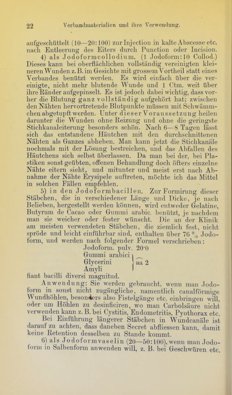 aiifgeschuttelt (10—20:100) zur Injection in kalte Abscesse etc. nach Entleerung de.s Eiters durcli Function oder Incision. 4) als Jodoformcollodiuni. (1 Jodoform: 10 Collod.) Dieses kann bei oberflachlichen voUstiindig vereinigten klei- neren Wunden z.B. ini Gesichte mit grossem Vortlieil statt eines Verbandes beniitzt werden. Es wird einfacli liber die ver- einigte, nicht mehr blutende Wunde und 1 Ctm. weit iiber ihre Kander aufgepinselt. Es ist jedocli dabei wichtig, dassvor- her die Blutung ganz vollstandig aufgehort bat; zwiscben den Naliten hervortretende Bhitpunkte miissen mit Schwamni- cben abgetupft werden. Unter d i e s e r V o rau s s e tzu n g beilen darunter die Wunden ohne Reizung und obne die geringste Sticbkanaleiterung besonders schon. Nach 6—8 Tagen lasst sicli das entstandene Hiiutchen mit den durchschnittenen Naliten als Ganzes abheben. Man kann jetzt die Stichkanale nochmals mit der Losung bestreichen, und das Abfallen des Hautchens sich selbst iiberlassen. Da man bei der, bei Pla- stiken sonst geiibten, ofFenen Behandlung doch ofters einzelne Nahte eitern sieht, und mitunter und meist erst nach Ab- nahme der Nahte Erysipele auftreten, mochte ich das Mittel in solchen Fallen empfehlen. 5) in den Jodoformbacillen. Zur Formirung dieser Stabchen, die in verschiedener Liinge und Dicke, je nach Belieben, hergestellt werden konnen, wird entweder Gelatine, Butyrum de Cacao oder Gummi arabic. beniitzt, je nachdem man sie weicher oder fester wiinscht. Die an'der Klinik am meisten verwendeten Stabchen, die ziemhch fest, niclit sprode und leicht einfilhrbar sind, enthalten iiber 76  „ Jodo- form, und werden nach folgender Formel verschrieben: Jodoform. pulv. 200 Gummi arabici \ ^ Glycerini | aa 2 Amyli I fiant bacilli diversi magnitud. An wen dung: Sie werden gebraucht, wenn man Jodo- form in sonst nicht zugfingliche, nanientlich canalformige Wundhohlen, besonAers also Fistelgiinge etc. einbringen will, oder nm Hohlen zu desinficiren, wo man Carbolsiiure nicht verwenden kann z. B. bei Cystitis, Endometritis, Pyothorax etc. Bei Einfiihrung langerer Stabchen in Wundcanale ist darauf zu achten, dass daneben Secret abfliessen kann, dainit keine Retention desselben zu Stande kommt. 6) a 1 s J o d o f o r m V a s e 1 i n (20—50:100), wenn man Jodo- lorm in Salbenform anwenden will, z. B. bei GeschwLiren etc.