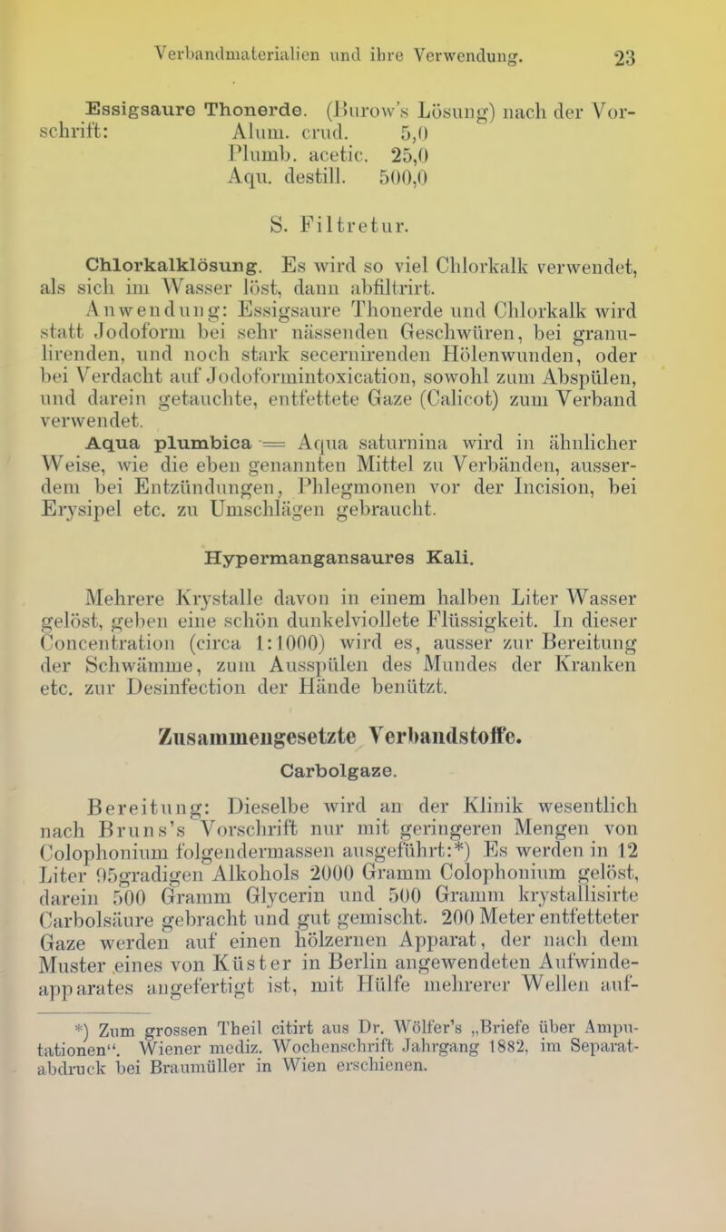 Essigsaure Thonerde. (Burow's Losung) nach der Vor- schrift: Alum. crud. 5,0 Pliiml). acetic. 25,0 Aqu. destill. 500,0 S. Filtretur. Chlorkalklosung. Es wird so viel Chlorknlk verwendct, als sich iiu Wasser l()st, danii iil)filtrirt. Anwendiuig: Essigsaure Thonerde und Chlorkalk wird statt -Iodoform bei schr nassenden Geschwiiren, bei granu- lirenden, und noch stark secernirenden Holenwunden, oder bei Verdacht auf Jodoformintoxication, sowohl zum Abspiileu, und darein getauchte, entfettete Gaze (Calicot) zum Verband verwendet. Aqua plumbica = Aqua saturnina wird in ahnlicher Weise, wie die eben genannten Mittel zu Verbanden, ausser- dem bei Entziindungen, Phlegmonen vor der Incision, bei Erysipel etc. zu Umschlagen gebraucht. Hypermangansaures Kali. Mehrere Krystalle davon in einem halben Liter Wasser gelost, geben eine scbon dunkelvioliete Fllissigkeit. In dieser Concentration (circa 1:1000) wird es, ausser zur Bereitung der Schwiimme, zum Ausspi'ilen des Mundes der Kranken etc. zur Desinfection der Hande beniltzt. Zusamineugesetzte Verbaiidstoife. Carbolgaze. Bereitung: Dieselbe wird an der Klinik wesentlich nach Bruns's Vorschrif't nur mit geringeren Mengen von Colophonium folgendermassen ausgefiihrt:*) Es werden in 12 Liter 95gradigen Alkohols 2000 Gramm Colophonium gelost, darein 500 Gramm Glycerin und 500 Gramm krystallisirte Carbolsaure gebracht und gut gemischt. 200 Meter entfetteter Gaze werden auf einen holzernen Apparat, der nach dem Muster eines von Kilster in Berlin angewendeten Aufwinde- apparates angefertigt ist, mit Hiilfe mehrerer Wellen auf- *) Znm grossen Theil citirt ans Dr. Wolfer's „Briefe iiber Ampn- tationen. Wiener mcdiz. Wochenschrift Jahrgang 1882, ira Separat- abdrnok bei Braumiiller in Wien erschienen.