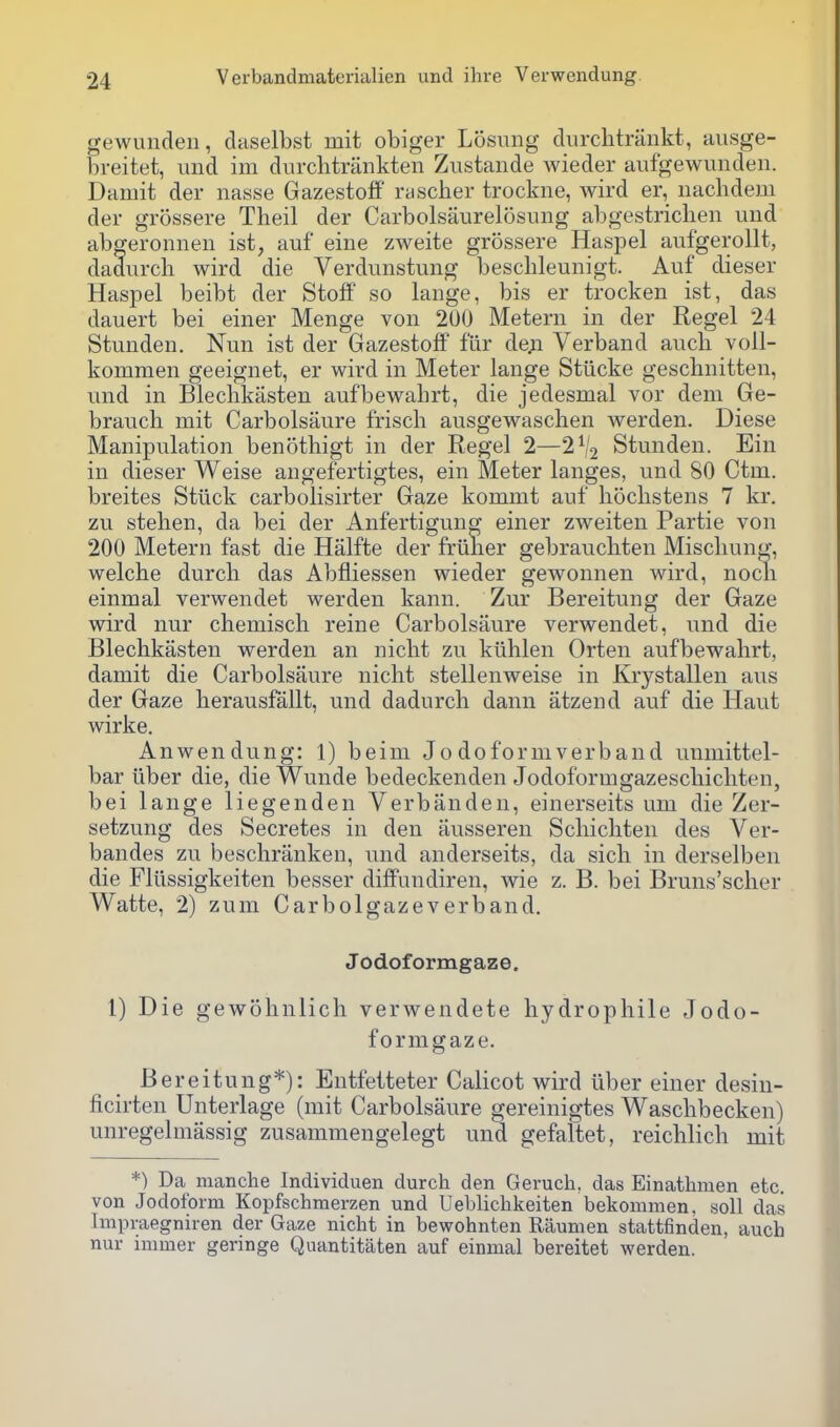 gewunden, daselbst mit obiger Losung diirclitrankt, ausge- hreitet, und ini durclitrankten Zustaiide wieder aufgewundeii. Damit der nasse Gazestoff rascher trockne, wird er, nachdem der grossere Theil der Carbolsaurelosuiig abgestrichen und abgeronnen ist^ auf eine zweite grossere Haspel aufgerollt, dadurch wird die Verdunstung beschleunigt. Auf dieser Haspel beibt der Stoff so lange, bis er trocken ist, das dauert bei einer Menge von 200 Metern in der Kegel 24 Stunden. Nun ist der Gazestoff fiir de;i Verband auch voll- kommen geeignet, er wird in Meter lange Stiicke gesclmitten, und in Bleclikasten aufbewahrt, die jedesmal vor dem Ge- braucli mit Carbolsaure friscli ausgewasclien werden. Diese Manipulation benothigt in der Kegel 2—2% Stunden. Ein in dieser Weise angefertigtes, ein Meter langes, und 80 Ctm. breites Stilck carbolisirter Gaze kommt auf hoclistens 7 kr. zu stelien, da bei der Anfertigung einer zweiten Partie von 200 Metern fast die Halfte der fruner gebraucbten Miscliung, welche durch das Abfliessen wieder gewonnen wird, nocli einmal verwendet werden kann. Zur Bereitung der Gaze wird nur chemisch reine Carbolsaure verwendet, und die Blechkasten werden an niclit zu kiihlen Orten aufbewahrt, damit die Carbolsaure nicht stellenweise in Krystallen aus der Gaze herausfallt, und dadurch dann atzend auf die Haut wirke. Anwendung: 1) beim Jo doformverband unmittel- bar liber die, die Wunde bedeckenden Jodoformgazeschicliten, bei lange liegenden Verbanden, einerseits um die Zer- setzung des Secretes in den iiusseren Schichten des Ver- bandes zu beschranken, und anderseits, da sich in derselben die Fliissigkeiten besser diffundiren, wie z. B. bei Bruns'scher Watte, 2) zum Carbolgazeverband. J odof ormgaze. 1) Die gewohnlich verwendete hydrophile Jodo- formgaze. Bereitung*): Entfetteter Calicot wird iiber einer desiu- ficirten Unterlage (mit Carbolsaure gereinigtes Waschbecken) unregelmassig zusammengelegt und gefaltet, reichlich mit *) Da manche Individuen durch den Geruch, das Einathmen etc. von Jodoform Kopfschmerzen und Ueblichkeiten bekommen, soil das Impraegniien der Gaze nicht in bewohnten Raumen stattfinden, auch nur inimer geringe Quantitaten auf einmal bereitet werden.