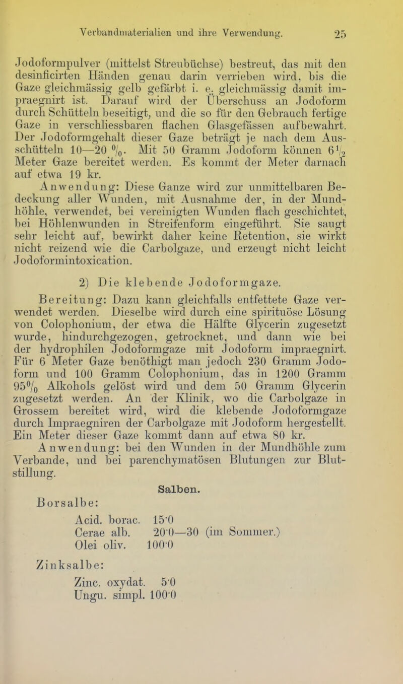 Jodoformpulver (mittelst Streiibiichse) bestreut, das mit den desiiificirten Handeii genaii darin verrieben wird, bis die Gaze gleichmiissig gelb gefarbt i. e. gleichmiissig damit. im- )iraegiiirt ist. Darauf wird der Uberschiiss an Jodoform diirch Schiltteln beseitigt, und die so fiir den Gebrauch fertige Gaze in verschliessbaren flachen Glasgefassen auf'bewalirt. Der Jodoformgehalt dieser Gaze betnigt je nach dem Aus- scliiitteln 10—20 \. Mit 50 Granmi Jodoform konnen 6V2 Meter Gaze bereitet werden. Es koniiut der Meter darnach auf etwa 19 kr. Anwendung: Diese Ganze wird zur iinmittelbaren Be- deckung aller Wnnden, mit Ausnahme der, in der Mund- hohle, verwendet, bei vereinigten Wnnden flach gescliichtet, bei Hohlenwunden in Streifenform eingefiihrt. Sie saugt selir leicht auf, bewirkt dalier keine Retention, sie wirkt nicht reizend wie die Carbolgaze, und erzeugt nicht leicht Jodoformintoxication. 2) Die klebende Jodoformgaze. Bereitung: Dazu kann gleichfalls entfettete Gaze ver- wendet werden. Dieselbe wird durcli eine spirituose Losung von Colophonium, der etwa die Hiilfte Glycerin zugesetzt wurde, hindurchgezogen, getrocknet, und dann wie bei der liydropliilen Jodoformgaze mit Jodoform impraegnirt. Fiir 6 Meter Gaze benothigt man jedoch 230 Gramm Jodo- form und 100 Gramm Colophonium, das in 1200 Gramra 95% Alkohols gelost wird und dem 50 Gramm Glycerin zugesetzt werden. An der Klinik, wo die Carbolgaze in Grossem bereitet wird, wird die klebende Jodoformgaze durch Impraegniren der Carbolgaze mit Jodoform hergestellt. Ein Meter dieser Gaze kommt dann auf etwa 80 kr. Anwendung: bei den Wunden in der Mundhohle zum Verbande, und bei parenchymatosen Blutungen zur Blut- stillung. Salben. Borsalbe: Acid, borac. 15'0 Cerae alb. 20 0—30 (im Sommer.) Olei oliv. 100-0 Zinksalbe: Zinc, oxydat. 50 Ungu. simpl. lOO'O