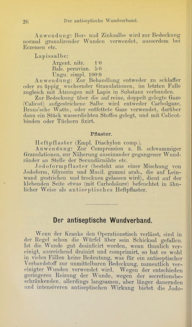 Anweiidiiiig: Bor- mid Ziiiksalbe wird ziir Bedeckini^? normal granulireiider Wunden verwendet, ausserdem bei Eczemen etc. Lapissalbe: Argent, iiitr. Bals. Peruvian. 5 0 Ungii. simpl. ](I0*0 Anwendnng: Zur Bebandlvmg entweder zu scblafFer oder zu iippig.. wucbernder Granulationen, im letzten Falle zugleicb mit Atzungen niit Lapis in Substanz verbunden. Zur Bedeckung Tiber die aufreine, doppelt gelegte Gaze (Calicot) aiifgestricbene Salbe wird entweder Carbolgaze, Bruns'scbe Watte, oder entfettete Gaze verwendet, dariiber dann ein Stlick wasserdichten Stofi'es gelegt, und mit Calicot- binden oder Tiichern fixirt. Pilaster. Heftpflaster (Empl. Diachylon comp.). Anwendnng: Zur Compression z. B. schwammiger Granulationen, zur Naherung auseinander gegangener Wund- rander an Stelle der Secundarnalite etc. .1 odot'ormpflaster (bestebt aus einer Mischung von Jodoform, Glycerin und Mucil. gummi arab., die auf Lein- wand gestrichen und trockuen gelassen wird), dient auf der klebenden Seite etwas (mit Carbolsaure) befeucbtet in Tibn- licher Weise als antiseptiscbes Heftpflaster. Der antiseptische Wundverband. Wenn der Kranke den Operationstiscli verliisst, sind in der Kegel scbon die Wiirfel liber sein Schicksal gefallen. 1st die Wunde gut desinficirt worden, wenn tbunlicli ver- einigt. ausreicbend drainirt und coraprimirt, so bat es wobl in vielen Fiillen keine Bedeutung, was fiir ein antiseptiscber VerbandstofF zur unmittelbaren Bedeckung, namentlicb ver- einigter Wunden verwendet wird. Wegen der entscbieden geringeren Reizung der Wunde, wegen der secretionsbe- schninkenden, allerdings langsamen, aber langer dauernden und intensiveren antiseptischen Wirkung bietet die Jodo-