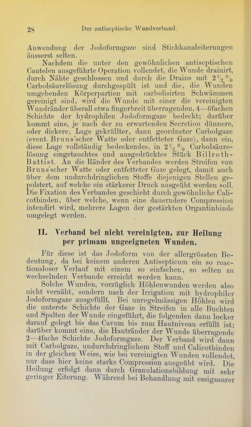 Anweiiduiig der -Jodoformgaze sind Stichkimaleiterungen iiusserst selten. Nachdeni die unter den geAvohnliclieii aiitisepti.sclien Cautelen ausgefiihrte Operation voUendet, die Wunde drainirt, durcli Niilite gescblossen und durcli die Drains mit 2%^^ Carbolsaurelosung durchgespiilt ist und die, die Wunden umgebenden Korperpartien mit carbolisirten Scbwanimen gereinigt sind, wird die Wunde mit einer die vereinigten Wundrander iiberall etwa fingerbreit iiberragenden, 4—6fachen Scbicbte der hydropbilen Jodoformgaze bedeckt; dariiber kommt eine, je nach der zu erwartenden Secretion diinnere, oder dickere, Lage gekriillter, dann geordneter Carbolgaze (event. Bruns'scher Watte oder entfetteter Gaze), dann ein, diese Lage vollstiindig bedeckendes, in 2'2*^0 Carbolsaure- losung eingetauclites und ausgedriicktes Stuck Billroth- Battist. An die Rander des Verbandes werden Streifen von Bruns'scher Watte oder entfetteter Gaze gelegt, damit aucli liber dem undurchdringliclien Stoffe diejenigen Stellen ge- Eolstert, auf welclie ein starkerer Druck ausgelibt werden soli, •ie Fixation des Verbandes gescliieht durcb gewohnliclie Cali- cotbinden, iiber welche, wenn eine dauerndere Compression intendirt wird, mehrere Lagen der gestarkten Organtinbinde umgelegt werden. II. Verbaiid bei nicht yereinigten, zur Heiluiig per primam uiigeeigneten Wunden. Fur diese ist das Jodoform von der allergrossten Be- deutung, da bei keinem anderen Antisepticum ein so reac- tionsloser Verlauf mit einem so einftichen, so selten zu wechselnden Verbande erreiclit werden kann. Solche Wunden, vorziiglich Hohlenwunden werden also nicht vernaht, sondern nach der Irrigation mit hydrophiler Jodoformgaze ausgefullt. Bei unregelmassigen Hohlen wird die unterste Schichte der Gaze in Streifen in alle Buchten und Spalten der Wunde eingefiihrt, die folgenden dann locker darauf gelegt bis das Cavum bis zum Hautniveau erfullt ist; dariiber kommt eine, die Hautrander der Wunde iiberrao-ende 2—4fache Schichte Jodoformgaze. Der Verband wird^dann mit Carbolgaze, undurchdringlichem Stoff und Calicotbinden m der gleichen Weise, wie bei vereinigten Wunden vollendet, nur dass hier keine starke Compression ausgeiibt wird. Die Heilung erfolgt dann durch Granulationsbildung mit sehr germger Eiteruug. Wlihrend bei Behandlung mit essigsaurer