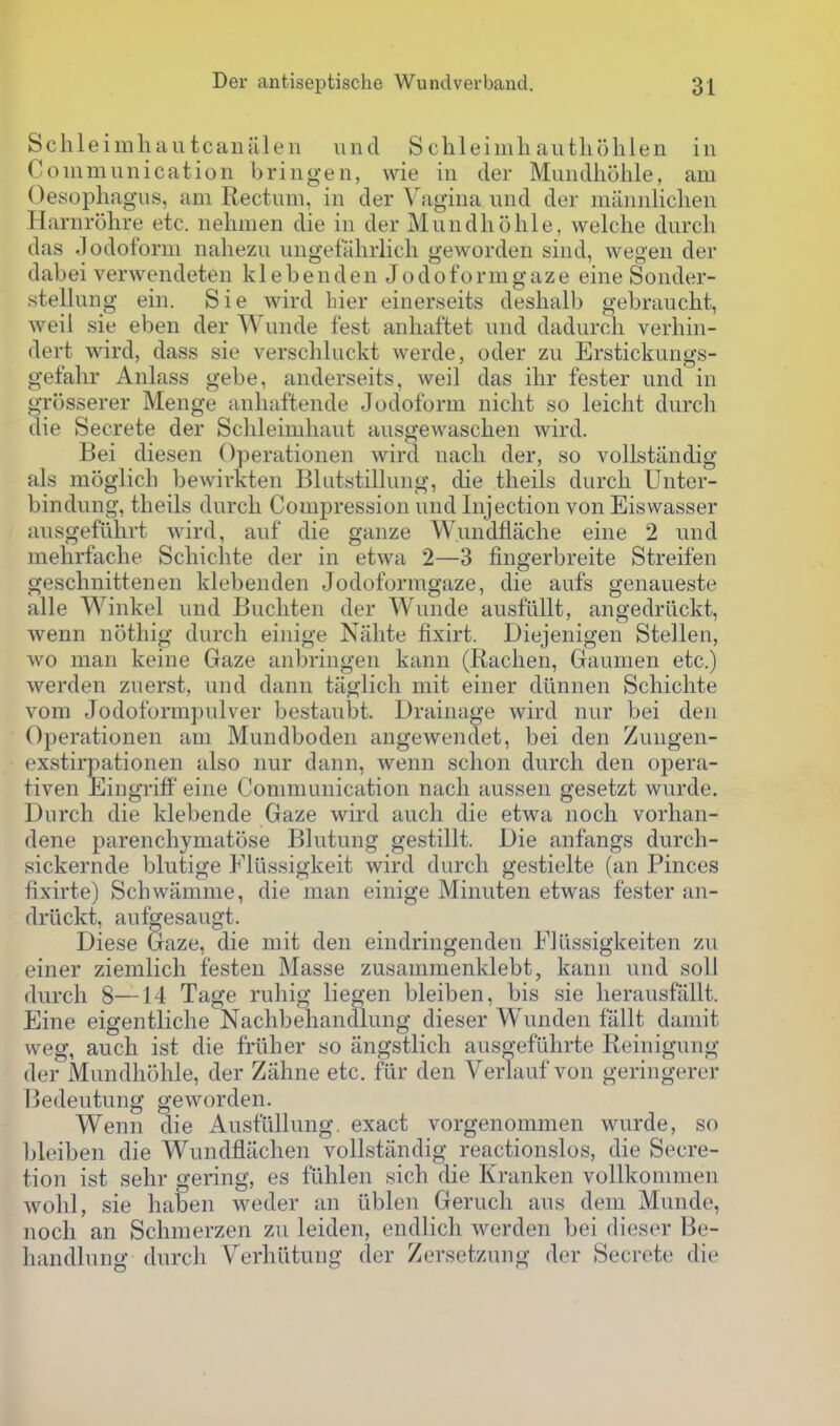 Schleimliautcaiialen und S chleimhautliohlen in Coinmunication bringen, wie in der Muiidholile, am Oesophagus, am Rectum, in der Vagina und der miinnliclien Harnrohre etc. nehmen die in der Mundliolile, welche durcli das .Iodoform naliezu iingefiilirlicli geworden sind, wegen der dabei verwendeten klebenden Jodoformgaze eine Sonder- stellung ein. Sie wird bier einerseits deshalb gebraucht, weil sie eben der Wunde fest anhaftet und dadurch verhin- dert wird, dass sie verschluckt werde, oder zu Erstickungs- gefalir Anlass gebe, anderseits, weil das ihr fester und in grosserer Menge anhaftende Jodoform niclit so leicht durch die Secrete der Schleimbaut ausgewaschen wird. Bei diesen Operationen wird nach der, so volistiindig als moglich bewirkten Blutstillung, die theils durch Unter- bindung, theils durch Compression und Injection von Eiswasser ausgefiihrt wird, auf die ganze Wundflache eine 2 und mehrfache Schichte der in etwa 2—3 fingerbreite Streifen geschnittenen klebenden Jodoformgaze, die aufs genaueste alle Winkel und Bnchten der Wunde ausfiillt, angedriickt, wenn nothig durch einige Niihte fixirt. Diejenigen Stellen, wo man keine Gaze anbringen kann (Rachen, Gaumen etc.) werden zuerst, und dann tiiglich mit einer diinnen Schichte vom Jodoformpulver bestaubt. Drainage wird nur bei den Operationen am Mundboden angewendet, bei den Zungen- exstirpationen also nur dann, wenn schon durch den opera- tiven Eingriff eine Communication nach aussen gesetzt wurde. Durch die klebende Gaze wird auch die etwa noch vorhan- dene parenchymatose Blntung gestillt. Die anfangs durch- sickernde blutige Fliissigkeit wird durch gestielte (an Pinces fixirte) Schwiimme, die man einige Minuten etwas fester an- driickt, aufgesaugt. Diese Gaze, die mit den eindringenden Fllissigkeiten zu einer ziemlich festen Masse zusammenklebt, kann nnd soil durch 8—14 Tage ruhig liegen bleiben, bis sie herausfallt. Eine eigentliche Nachbehandlung dieser Wunden fallt damit weg, auch ist die friiher so iingstlich ausgeflihrte Reinigung der Mundhohle, der Zahne etc. fiir den Verlauf von geringerer Bedeutung geworden. Wenn die Ausfullung. exact vorgenommen wurde, so bleiben die Wundflachen vollstiindig reactionslos, die Secre- tion ist sehr gering, es fiihlen sich die Kranken vollkommen wohl, sie haben weder an iiblen Geruch aus dem Munde, noch an Schnierzen zii leiden, endlich werden bei dieser Be- liandlnng durch Verhiltung der Zersetzung der Secrete die