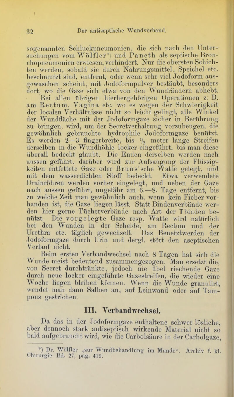 I 32 Def antiseptische Wundverband. soCTonannten Schluckpneiiraonien, die sich iifich rlen Unter- snchungen vom Wolfler', uiid Panetli als septische Bron- chopneumonien erwiesen, verliindert. Nur die obersten Schich- ten werden, sobald sie durch Nahrunorsmittel, Speichel etc. beschmutzt sind, entfernt, oder wenn sehr viel Jodoform aus- gewascben scbeint, mit Jodoformpulver bestiiubt, besonders dort, wo die Gaze sich etwa von den Wundrandern abhebt. Bei alien ubrigen hierhergeborigen Operationen z. B. am Rectum, Vagina etc. wo es Avegen der Schwierigkeit der localen Verhaltnisse nicht so leicht gelingt, alle Wmkei der Wundflaclie mit der Jodoformgaze sicher in Beriihrung zn bringen, wird, nm der Secretverhaltnng vorzubeugen, die gewohnlich gebrauchte hydropbile Jodoformgaze beniitzt. Es werden 2—3 fingerbreite, bis % meter lange Streifen derselben in die Wnndh()ble locker eingefiibrt, bis man diese iiberall bedeckt glaubt. Die En den derselben werden nacb aussen gefiibrt, dariiber wird znr Aufsangung der Flllssig- keiten entfettete Gaze oder Bruns'sche Watte gelegt, und mit dem wasserdicbten Stoff bedeckt. Etwa verwendete Drainrobren werden vorher eingelegt, und neben der Gaze nacb aussen gefiibrt, ungefahr am (3.—8. Tage entfernt, bis zu welche Zeit man gewobnlicb audi, wenn kein Fieber vor- banden ist, die Gaze liegen lasst. Statt Bindenverbande wer- den bier gerne Tilcherverbande nacb Art der Tbinden be- niitzt. Die vorgelegte Gaze resp. Watte wird natiirlicb bei den Wunden in der Scbeide, am Rectum und der Urethra etc. taglich gewechselt. Das Benetztwerden der Jodoformgaze durch Urin und dergl. stort den aseptischen Verlauf nicht. Beim ersten Verbandwechsel nacb 8 Tagen hat sich die Wunde nieist bedeutend zusammengezogen. Man ersetzt die, von Secret durchtrankte, jedoch uie iibel riechende Gaze durch neue locker eingefiihrte Gazestreifen, die wieder eine Woche liegen bleiben klhmen. Wenn die Wunde gTanulirt, wendet man dann Salben an, auf Leinwand oder auf Tam- pons gestrichen. III. Verbandwechsel. Da das in der Jodoformgaze enthaltene schwer losliche, aber dennoch stark antiseptisch wirkende Material nicht so bald aufgebraucht wird, wie die Carbolsaure in der Carl)olgaze, *) Dr. Wolflev „zur WnndbehandUnig im Munde. Archiv f. kl. Chirurgip Bd. 27, pag. 419.