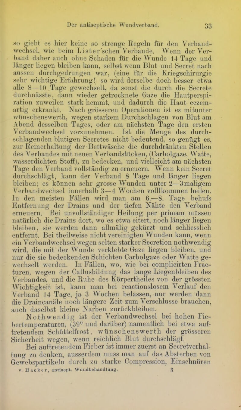 so giebt es liier kuine .so strenge Regeln fur den Verband- wechsel, wie lieiiii Lister'schen Verbaiide. Wuiin der Ver- baiid dahor audi ohiie Schaden fiir die Wunde l-l Tage luid langer liegen bleibeii kaiin, selbst weuu Blut uiid Secret nach aussen durchgedrungen war, (eine fiir die Kriegschirurgie sehr wichtige Erfahruiig! so wird derselbe dock besser etwa alle 8 — 10 Tage geweckselt, da sonst die durck die Secrete durckniisste, dann wieder getrocknete Gaze die Hautperspi- ratioii zuweilen stark kemmt, imd dadurck die Haut eczeni- artig erkrankt. Nack grossereii Operationen ist es mitunter wiinsckenswertk, wegen starkem Durcksckkxgen von Blut am Abend desselben Tages, oder am nacksten Tage den ersten Verbandwecksel vorzunekmen. Ist die Menge des durck- scklagenden bkitigen Secretes nickt bedeutend, so geniigt es, zur Reinerkaltung der Bettwascke die durckdriinkten Stellen des Verbandes mit neuen Verbandstiicken, (Carbolgaze, Watte, wasserdickten Stoff), zu bedecken, und vielleickt am nacksten Tage den Verband vollstandig zu erneuern. Wenn kein Secret durcbsckk'igt, kann der Verband 8 Tage und langer liegen bleiben; es konnen sekr grosse Wunden unter 2—3maligera Verbandwecksel innerkalb 3—4 Wocken volllkomnien keilen. In den meisten Fallen wird man am 6.—8. Tage bekufs Entfernung der Drains und der tiefen Nakte den Verband erneuern. Bei unvollstandiger Heilung per primam miissen natiirlick die Drains dort, wo es etwa eitert, nock langer liegen bleiben, sie werden dann allmiilig gekiirzt und sckliesslick entfernt. Bei tkeilweise nickt vereinigten Wunden kann, wenn ein Verbandwecksel wegen selten starker Secretion notkwendig wird, die mit der Wunde verklebte Gaze liegen bleiben, una nur die sie bedeckenden Sckickten Carbolgaze oder Watte ge- weckselt werden. In Fallen, wo, wie bei complicirteii Frac- turen, wegen der Callusbildung das lange Liegenbleiben des Verbandes, und die Ruke des Korpertkeiles von der grossten Wicktigkeit ist, kann man bei reactionslosem Verlauf den Verband 14 Tage, ja 3 Wocken belassen, nur werden dann die Draincanale nock langere Zeit zum Verscklusse braucken, aucb daselbst kleine Narben zuriickbleiben. Notkwendig ist der Verbandwecksel bei koken Fie- bertemperaturen, (39^ und dariiber) nanientlick bei etwa auf- tretendem Sckiittelfrost, wiinsckenswertk der grosseren Sickerkeit wegen, wenn reicklick Blut durckscklagt. Bei auftretendem Fieber ist immer zuerst an Secretverkal- tung zu denken, ausserdem muss man auf das Absterben von Gewebspartikeln durcli zu starke Compression, Einsckniiren V. Hacker, antisept. Wundbehaudlung. 3