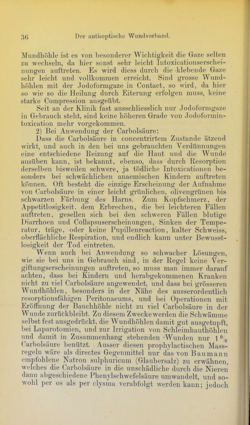 MiiiKlli()lile ist es von besonderer Wicliti^keit die Gaze selten zu wechseln, da hier sonst sehr leicht iiitoxicationserschei- uungen auftreten. Es wird diess durch die klebeiide Gaze sehr leicht und vollkomraen erreicht. Sind grosse Wund- hohlen mit der Jodoformgaze in Contact, so wird, da hier so wie so die Heilung durch Eiterang erfolgen mnss, keine starke Compression ausgedbt. Seit an der Klinik fast ansschliesslich niir Jodoformgaze in Gebrauch steht, sind keine hoheren Grade von Jodoformin- toxication mehr vorgekommen. 2) Bei Anwendung der Carbolsaure: Dass die Carbolsaure in concentrirtem Zustande atzend wirkt, nnd auch in den bei uns gebranchten Verdlinnungen eine entschiedene Reizung auf die Haut und die Wnnde ausiiben kann, ist bekannt, ebenso, dass durch Resolution derselben bisweilen schwere, ja todliche Intoxicationen be- sonders bei schwachlichen anaemischen Kindern auftreten konnen. Oft besteht die einzige Erscheinung der Aufnahme von Carbolsaure in einer leicht griinlichen, olivengriinen bis sclwarzen Fiirbung des Harns. Zum Kopfsclimerz. der Appetitlosigkeit. dem Erbrechen, die bei leichteren Fallen auftreten, gesellen sich bei den schweren Fallen blntige Diarrhoen und Collapsnserscheinungen, Sinken der Tempe- ratur, trage, oder keine Pnpillenreaction, kalter Schweiss, oberflachliche Respiration, und endlich kann unter Bewusst- losigkeit der Tod eintreten. Wenn auch bei Anwendung so schwacher Losungen, wie sie bei uns in Gebrauch sind, in der Regel keine Ver- giftungserscheinungen auftreten, so muss man immer darauf achten, dass bei Kindern und herabgekommenen Kranken nicht zu viel Carbolsaure angewendet, und dass bei grosseren Wundhohlen, besonders in der Nahe des aiisserordentlich resorptionsfahigen Peritonaeums, und bei Operationen mit Eroffnung der Bauchhohle nicht zu viel Carbolsaure in der Wunde zuriifckbleibt. Zu diesem Zweckewerden die Schwamme selbst fest ausgedriickt, die Wundhohlen damit gut ausgetupft, l)ei Laparotomien, und zur Irrigation von Schleimhauthohlon und damit in Zusammenhang stehenden -Wnnden nur 1^ ^ CarboLsiiure beniitzt. Ausser diesen proph3'lactischen Mass- regeln ware als directes Gegenmittel nur das von Baumann empfohlene Natron sulphuricum (Glaubersalz) zu erwahnen, welches die Carbolsaure in die nnschadliche durch die Nieren dann abgeschiedene Phenylschwefelsaure umwandelt, und so- wohl per os als per clysnui verabfolgt werden kanu; jedoch