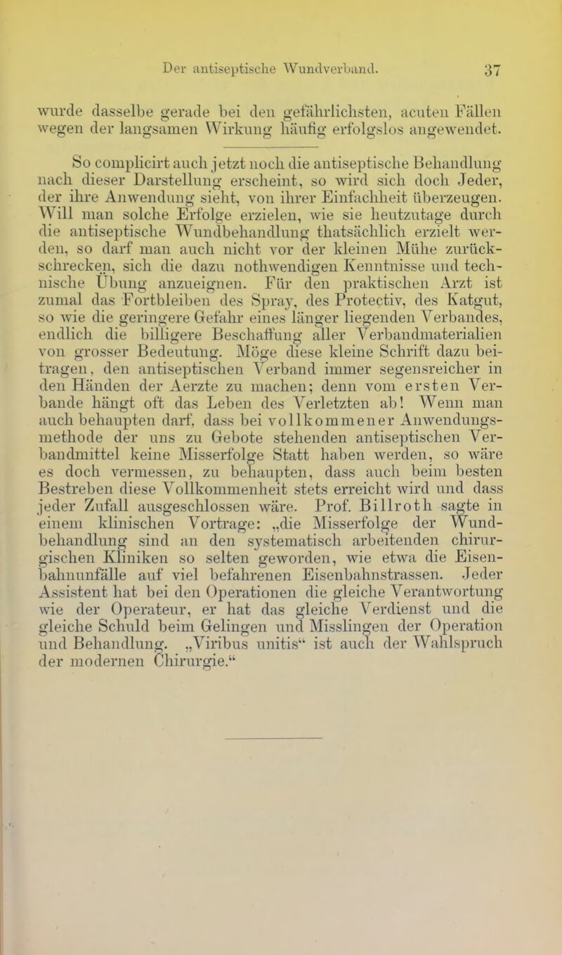 Avurcle dasselbe gerade bei den gettihrlichsten, acuteii Fallen wegen der langsamen Wirkung liiiulig erfolgslos augewendet. So complicirt audi jetzt nocli die antiseptische Behandlimg nach dieser Darstellung erscheint, so wird sicli dock Jeder, der ihre Anwendung sieht, von ihrer Einfaclilieit iiberzeugen. Will man solclie Erfolge erzielen, wie sie lieutzutage durcli die antiseptische Wundbehandlung thatsachlicli erzielt Aver- den, so darf man auch nicht vor der kleinen Mlihe zuriick- schrecken, sich die dazu nothwendigen Kenntnisse und tech- nisclie IJbung anzueignen. Flir den praktischen Arzt ist zumal das Fortbleiben des >Spray, des Protectiv, des Katgut, so Avie die geringere Gefahr eines liinger liegenden \^erbandes, endlich die billigere Beschalfuno- aller Verbandmaterialien von grosser Bedeutung. Moge diese kleine Schrift dazu bei- tragen, den antiseptischen Verband immer segensreicher in den Hiinden der Aerzte zu machen; denn voni erst en Ver- bande hangt oft das Lebeii des Verletzten ab! Wenn man auch behaupten darf, dass bei vollkommener Anwendungs- methode der uns zu Gebote stehenden antiseptischen Ver- bandmittel keine Misserfolge Statt haben werden, so ware es doch verniessen, zu behaupten, dass auch beini besten Bestreben diese VoUkommenheit stets erreicht Avird und dass jeder Zufall ausgeschlossen ware. Prof. Billroth sao-te in einem klinischen Vortrage: „die Misserfolge der Wund- behandlung sind an den systematisch arbeitenden chirur- gischen Kliniken so selten geworden, wie etwa die Eisen- bahnunfiille auf viel befahrenen Eisenbahnstrassen. Jeder Assistent hat bei den Operationen die gleiche Verantwortung wie der Operateur, er hat das gleiche Verdienst und die gleiche Schuld beim Gelingen und Misslingen der Operation und Behandlung. .,Viribus unitis'' ist auch der Wahlspruch der modernen Chirurgie.
