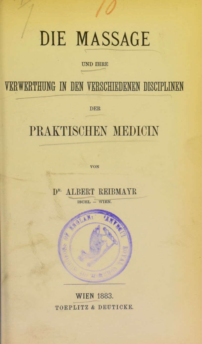 fO DIE MASSAGE \ UND IHRE VERWERTHUNG IN DEN VERSCHIEDENEN DISCIPLINEN DER PRAKTISCHEN MEDICIN VON DR ALBERT REIBMAYR ISCHL - WIEN. WIEN 1883. TOEPLITZ & DEUTICKE.