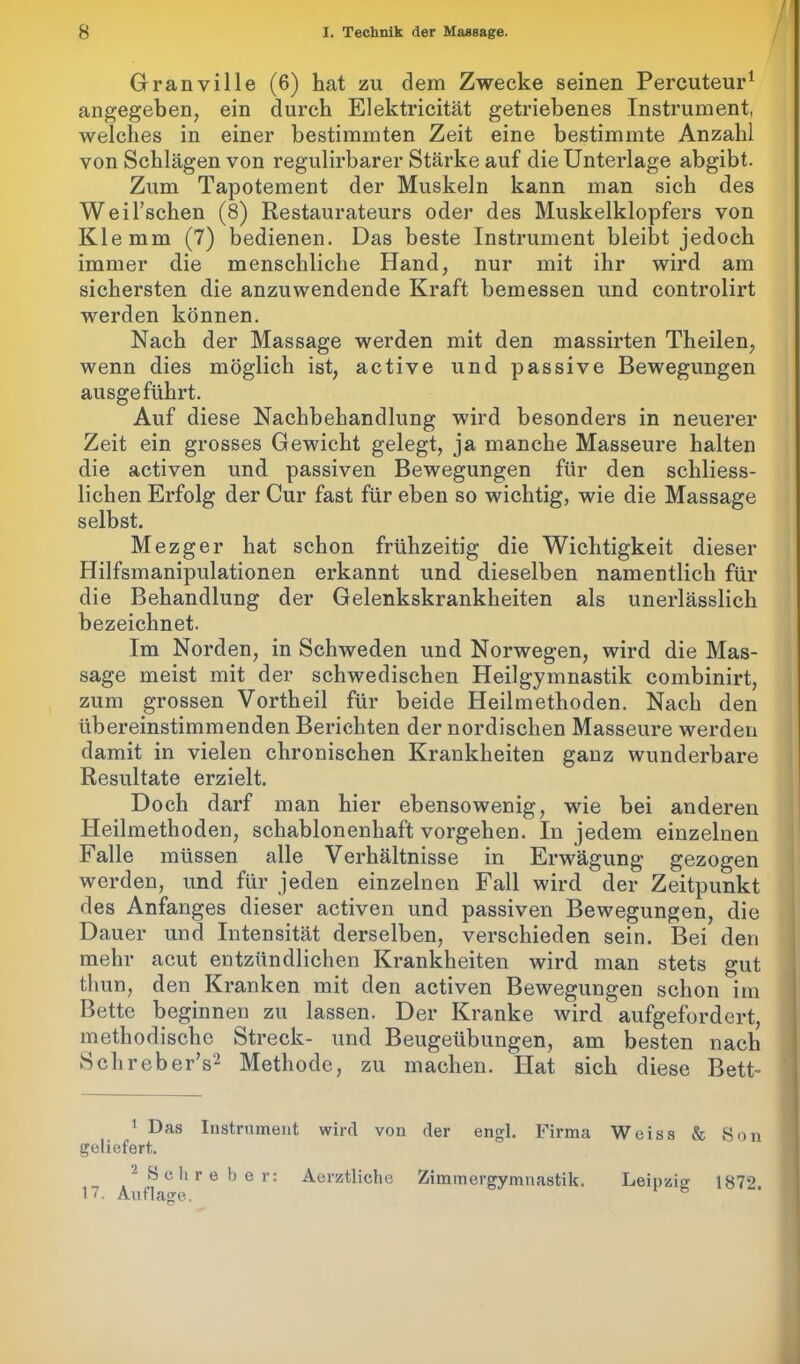 / Granville (6) hat zu dem Zwecke seinen Percuteur1 angegeben, ein durch Elektricität getriebenes Instrument, welches in einer bestimmten Zeit eine bestimmte Anzahl von Schlägen von regulirbarer Stärke auf die Unterlage abgibt. Zum Tapotement der Muskeln kann man sich des Weil’schen (8) Restaurateurs oder des Muskelklopfers von Klemm (7) bedienen. Das beste Instrument bleibt jedoch immer die menschliche Hand, nur mit ihr wird am sichersten die anzuwendende Kraft bemessen und controlirt werden können. Nach der Massage werden mit den massirten Theilen, wenn dies möglich ist, active und passive Bewegungen ausgeführt. Auf diese Nachbehandlung wird besonders in neuerer Zeit ein grosses Gewicht gelegt, ja manche Masseure halten die activen und passiven Bewegungen für den schliess- lichen Erfolg der Cur fast für eben so wichtig, wie die Massage selbst. Mezger hat schon frühzeitig die Wichtigkeit dieser Hilfsmanipulationen erkannt und dieselben namentlich für die Behandlung der Gelenkskrankheiten als unerlässlich bezeichnet. Im Norden, in Schweden und Norwegen, wird die Mas- sage meist mit der schwedischen Heilgymnastik combinirt, zum grossen Vorth eil für beide Heilmethoden. Nach den übereinstimmenden Berichten der nordischen Masseure werden damit in vielen chronischen Krankheiten ganz wunderbare Resultate erzielt. Doch darf man hier ebensowenig, wie bei anderen Heilmethoden, schablonenhaft Vorgehen. In jedem einzelnen Falle müssen alle Verhältnisse in Erwägung gezogen werden, und für jeden einzelnen Fall wird der Zeitpunkt des Anfanges dieser activen und passiven Bewegungen, die Dauer und Intensität derselben, verschieden sein. Bei den mehr acut entzündlichen Krankheiten wird man stets gut thun, den Kranken mit den activen Bewegungen schon im Bette beginnen zu lassen. Der Kranke wird aufgefordert, methodische Streck- und Beugeübungen, am besten nach Sclireber’s2 Methode, zu machen. Hat sich diese Bett- 1 Das Instrument wird von der engl. Firma Weiss & Son geliefert.. 2 Sehreber: Aerztliohe Zimmergymnastik. Leipzig 17. Auflage. ° 1872.