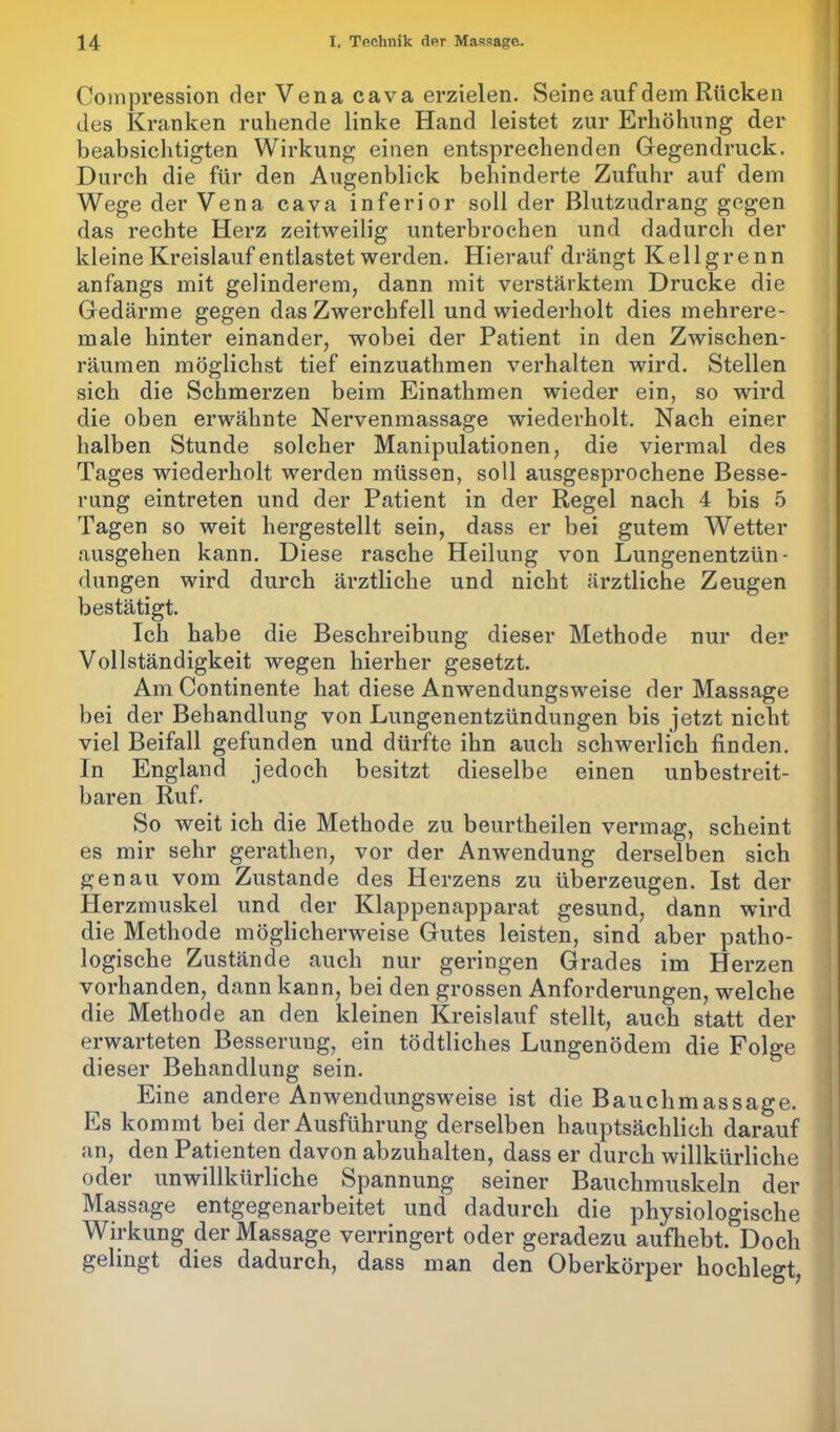 Compression der Vena cava erzielen. Seine auf dem Rücken des Kranken ruhende linke Hand leistet zur Erhöhung der beabsichtigten Wirkung einen entsprechenden Gegendruck. Durch die für den Augenblick behinderte Zufuhr auf dem Wege der Vena cava inferior soll der Blutzudrang gegen das rechte Herz zeitweilig unterbrochen und dadurch der kleine Kreislauf entlastet werden. Hierauf drängt Kellgrenn anfangs mit gelinderem, dann mit verstärktem Drucke die Gedärme gegen das Zwerchfell und wiederholt dies mehrere- male hinter einander, wobei der Patient in den Zwischen- räumen möglichst tief einzuathmen verhalten wird. Stellen sich die Schmerzen beim Einathmen wieder ein, so wird die oben erwähnte Nervenmassage wiederholt. Nach einer halben Stunde solcher Manipulationen, die viermal des Tages wiederholt werden müssen, soll ausgesprochene Besse- rung eintreten und der Patient in der Regel nach 4 bis 5 Tagen so weit hergestellt sein, dass er bei gutem Wetter ausgehen kann. Diese rasche Heilung von Lungenentzün- dungen wird durch ärztliche und nicht ärztliche Zeugen bestätigt. Ich habe die Beschreibung dieser Methode nur der Vollständigkeit wegen hierher gesetzt. Am Continente hat diese Anwendungsweise der Massage bei der Behandlung von Lungenentzündungen bis jetzt nicht viel Beifall gefunden und dürfte ihn auch schwerlich finden. In England jedoch besitzt dieselbe einen unbestreit- baren Ruf. So weit ich die Methode zu beurtheilen vermag, scheint es mir sehr gerathen, vor der Anwendung derselben sich genau vom Zustande des Herzens zu überzeugen. Ist der Herzmuskel und der Klappenapparat gesund, dann wird die Methode möglicherweise Gutes leisten, sind aber patho- logische Zustände auch nur geringen Grades im Herzen vorhanden, dann kann, bei den grossen Anforderungen, welche die Methode an den kleinen Kreislauf stellt, auch statt der erwarteten Besserung, ein tödtliches Lungenödem die Folge dieser Behandlung sein. Eine andere Anwendungsweise ist die Bauchmassage. Es kommt bei der Ausführung derselben hauptsächlich darauf an, den Patienten davon abzuhalten, dass er durch willkürliche oder unwillkürliche Spannung seiner Bauchmuskeln der Massage entgegenarbeitet und dadurch die physiologische Wirkung der Massage verringert oder geradezu aufhebt.' Doch gelingt dies dadurch, dass man den Oberkörper hochlegt,