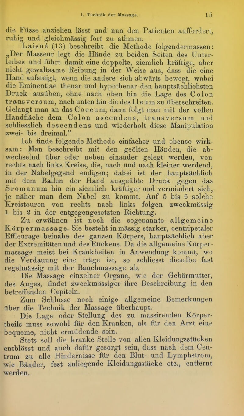 die Füsse anziehen lässt und nun den Patienten auffordert, ruhig und gleichmässig fort zu athmen. Laisn^ (13) beschreibt die Methode folgendermassen: „Der Masseur legt die Hände zu beiden Seiten des Unter- leibes und führt damit eine doppelte, ziemlich kräftige, aber nicht gewaltsame Reibung in der Weise aus, dass die eine Hand aufsteigt, wenn die andere sich abwärts bewegt, wobei die Eminentiae thenar und hypothenar den hauptsächlichsten Druck ausüben, ohne nach oben hin die Lage des Colon trans versum, nach unten hin die des Ileum zu überschreiten. Gelangt man an das Coecum, dann folgt man mit der vollen Handfläche dem Colon ascendens, transversum und schliesslich descendens und wiederholt diese Manipulation zwei- bis dreimal.” Ick finde folgende Methode einfacher und ebenso wirk- sam : Man beschreibt mit den geölten Händen, die ab- wechselnd über oder neben einander gelegt werden, von rechts nach links Kreise, die, nach und nach kleiner werdend, in der Nabelgegend endigen; dabei ist der hauptsächlich mit dem Ballen der Hand ausgeübte Druck gegen das Sromanum hin ein ziemlich kräftiger und vermindert sich, je näher man dem Nabel zu kommt. Auf 5 bis 6 solche Kreistouren von rechts nach links folgen zweckmässig 1 bis 2 in der entgegengesetzten Richtung. Zu erwähnen ist noch die sogenannte allgemeine Körpermassage. Sie besteht inmässig starker, centripetaler Effleurage beinahe des ganzen Körpers, hauptsächlich aber der Extremitäten und des Rückens. Da die allgemeine Körper- massage meist bei Krankheiten in Anwendung kommt, wo die Verdauung eine träge ist, so schliesst dieselbe fast regelmässig mit der Bauchmassage ab. Die Massage einzelner Organe, wie der Gebärmutter, des Auges, findet zweckmässiger ihre Beschreibung in den betreffenden Capiteln. Zum Schlüsse noch einige allgemeine Bemerkungen über die Technik der Massage überhaupt. Die Lage oder Stellung des zu massirenden Körper- theils muss sowohl für den Kranken, als für den Arzt eine bequeme, nicht ermüdende sein. Stets soll die kranke Stelle von allen Kleidungsstücken entblösst und auch dafür gesorgt sein, dass nach dem Cen- trum zu alle Hindernisse für den Blut- und Lymphstrom, wie Bänder, fest anliegende Kleidungsstücke etc., entfernt werden.