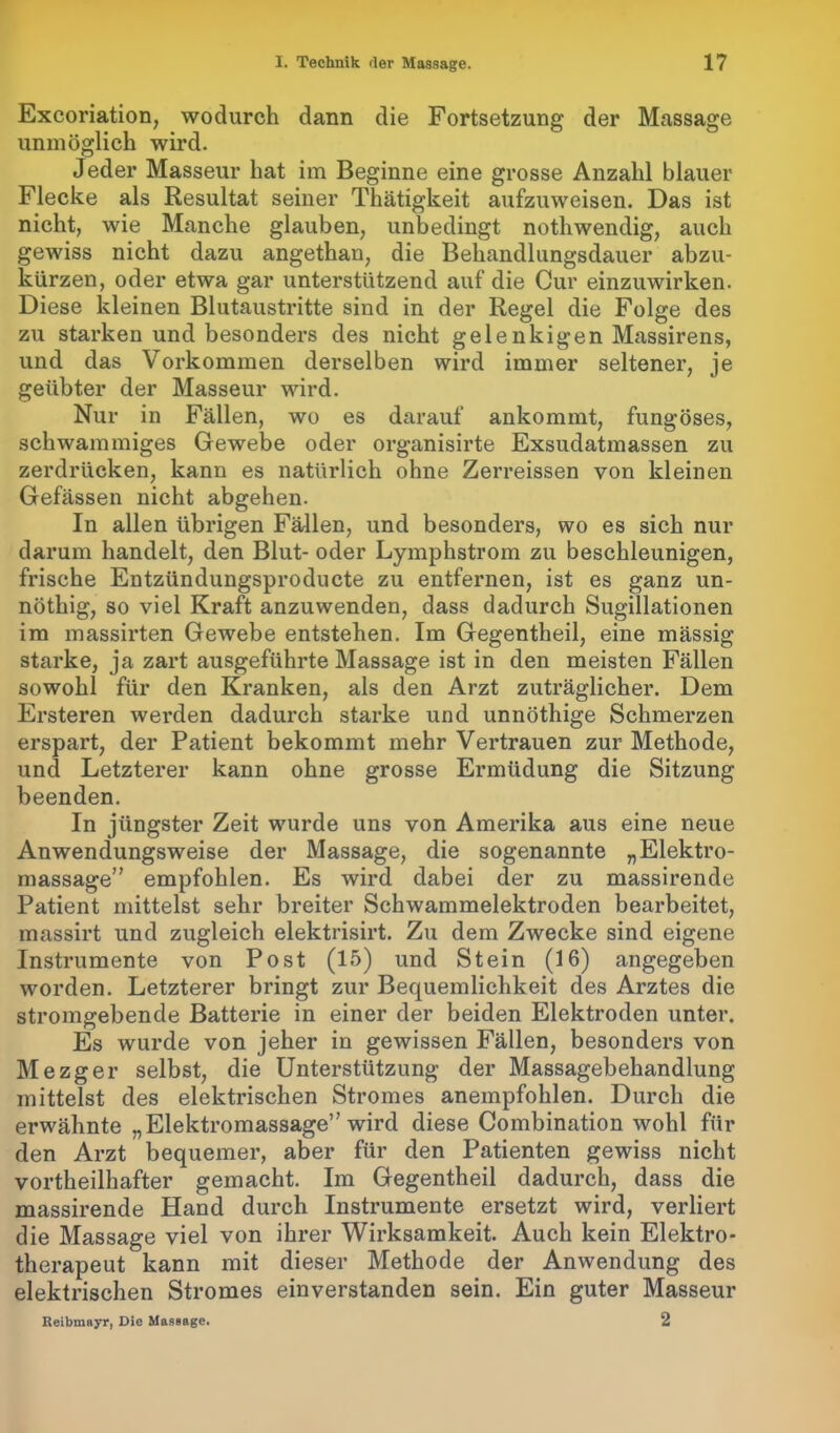 Excoriation, wodurch dann die Fortsetzung der Massage unmöglich wird. Jeder Masseur hat im Beginne eine grosse Anzahl blauer Flecke als Resultat seiner Thätigkeit aufzuweisen. Das ist nicht, wie Manche glauben, unbedingt nothwendig, auch gewiss nicht dazu angethan, die Behandlungsdauer abzu- kürzen, oder etwa gar unterstützend auf die Cur einzuwirken. Diese kleinen Blutaustritte sind in der Regel die Folge des zu starken und besonders des nicht gelenkigen Massirens, und das Vorkommen derselben wird immer seltener, je geübter der Masseur wird. Nur in Fällen, wo es darauf ankommt, fungöses, schwammiges Gewebe oder organisirte Exsudatmassen zu zerdrücken, kann es natürlich ohne Zerreissen von kleinen Gefässen nicht abgehen. In allen übrigen Fällen, und besonders, wo es sich nur darum handelt, den Blut- oder Lymphstrom zu beschleunigen, frische Entzündungsproducte zu entfernen, ist es ganz un- nöthig, so viel Kraft anzuwenden, dass dadurch Sugillationen im massirten Gewebe entstehen. Im Gegentheil, eine mässig starke, ja zart ausgeführte Massage ist in den meisten Fällen sowohl für den Kranken, als den Arzt zuträglicher. Dem Ersteren werden dadurch starke und unnöthige Schmerzen erspart, der Patient bekommt mehr Vertrauen zur Methode, und Letzterer kann ohne grosse Ermüdung die Sitzung beenden. In jüngster Zeit wurde uns von Amerika aus eine neue Anwendungsweise der Massage, die sogenannte „Elektro- massage” empfohlen. Es wird dabei der zu massirende Patient mittelst sehr breiter Schwammelektroden bearbeitet, massirt und zugleich elektrisirt. Zu dem Zwecke sind eigene Instrumente von Post (15) und Stein (16) angegeben worden. Letzterer bringt zur Bequemlichkeit des Arztes die stromgebende Batterie in einer der beiden Elektroden unter. Es wurde von jeher in gewissen Fällen, besonders von Mezger selbst, die Unterstützung der Massagebehandlung mittelst des elektrischen Stromes anempfohlen. Durch die erwähnte „Elektromassage” wird diese Combination wohl für den Arzt bequemer, aber für den Patienten gewiss nicht vortheilhafter gemacht. Im Gegentheil dadurch, dass die massirende Hand durch Instrumente ersetzt wird, verliert die Massage viel von ihrer Wirksamkeit. Auch kein Elektro- therapeut kann mit dieser Methode der Anwendung des elektrischen Stromes einverstanden sein. Ein guter Masseur Reibmayr, Die Massage. 2