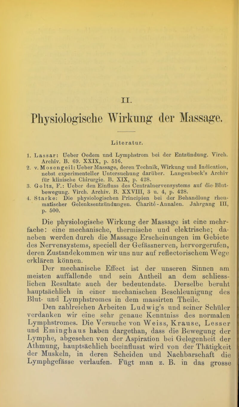 Physiologische Wirkung der Massage. Literatur. 1. Lassar: Leber Oedem und Lymphstrom bei der Entzündung. Virch. Archiv. B. 69. XXIX, p. 516. 2. v. Mosengeil: Ueber Massage, deren Technik, Wirkung und Indication, nebst experimenteller Untersuchung darüber. Langenbeck’s Archiv für klinische Chirurgie. B. XIX, p. 428. 3. Goltz, F.: Ueber den Einfluss des Centraluervensystems auf die Blut- bewegung. Virch. Archiv. B. XXVIII, 3 u. 4, p. 428. 4. Starke: Die physiologischen Principien bei der Behandlung rheu- matischer Gelenksentzündungen. Charite-Annalen. Jahrgang III, p. 500. Die physiologische Wirkung der Massage ist eine mehr- fache: eine mechanische, thermische und elektrische; da- neben werden durch die Massage Erscheinungen im Gebiete des Nervensystems, speciell der Gefässnerven, hervorgerufen, deren Zustandekommen wir uns nur auf reflectorischem Wege erklären können. Der mechanische Effect ist der unseren Sinnen am meisten auffallende und sein Antheil an dem sehliess- lichen Resultate auch der bedeutendste. Derselbe beruht hauptsächlich in einer mechanischen Beschleunigung des Blut- und Lymphstromes in dem massirten Theile. Den zahlreichen Arbeiten Ludwig’s und seiner Schüler verdanken wir eine sehr genaue Kenntniss des normalen Lymphstromes. Die Versuche von Weiss, Krause, Lesser und Eminghaus haben dargethan, dass die Bewegung der Lymphe, abgesehen von der Aspiration bei Gelegenheit der Athmung, hauptsächlich beeinflusst wird von der Thätigkeit der Muskeln, in deren Scheiden und Nachbarschaft die Lymphgefässe verlaufen. Fügt man z. B. in das grosse