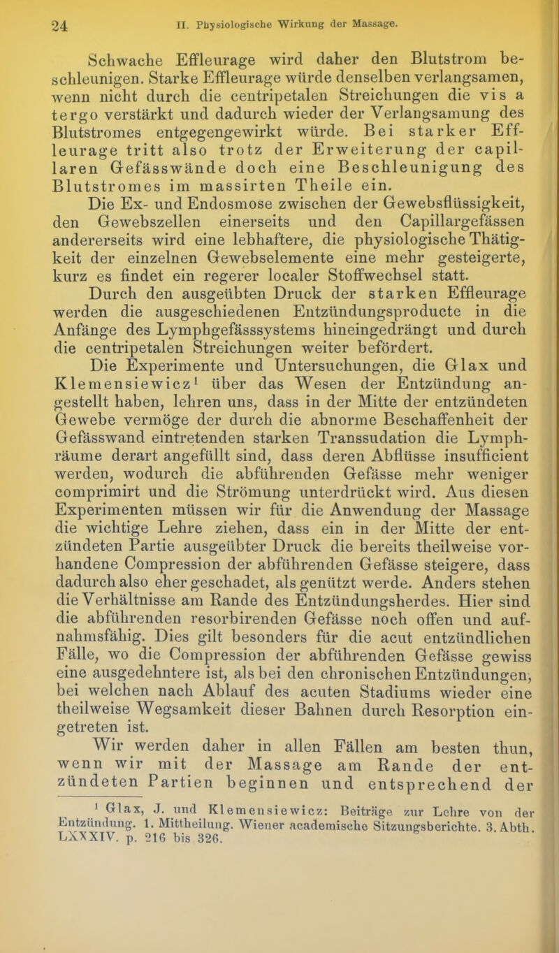 Schwache Effleurage wird daher den Blutstrom be- schleunigen. Starke Effleurage würde denselben verlangsamen, wenn nicht durch die centripetalen Streichungen die vis a tergo verstärkt und dadurch wieder der Verlangsamung des Blutstromes entgegengewirkt würde. Bei starker Eff- leurage tritt also trotz der Erweiterung der capil- laren Gefässwände doch eine Beschleunigung des Blutstromes im massirten Theile ein. Die Ex- und Endosmose zwischen der Gewebsflüssigkeit, den Gewebszellen einerseits und den Capillargefässen andererseits wird eine lebhaftere, die physiologische Thätig- keit der einzelnen Gewebselemente eine mehr gesteigerte, kurz es findet ein regerer localer Stoffwechsel statt. Durch den ausgeübten Druck der starken Effleurage werden die ausgeschiedenen Entzlindungsproducte in die Anfänge des Lymphgefässsystems hineingedrängt und durch die centripetalen Streichungen weiter befördert. Die Experimente und Untersuchungen, die Glax und Klemensiewicz1 über das Wesen der Entzündung an- gestellt haben, lehren uns, dass in der Mitte der entzündeten Gewebe vermöge der durch die abnorme Beschaffenheit der Gefässwand eintretenden starken Transsudation die Lymph- räume derart angefüllt sind, dass deren Abflüsse insufficient werden, wodurch die abführenden Gefässe mehr weniger comprimirt und die Strömung unterdrückt wird. Aus diesen Experimenten müssen wir für die Anwendung der Massage die wichtige Lehre ziehen, dass ein in der Mitte der ent- zündeten Partie ausgeübter Druck die bereits theilweise vor- handene Coinpression der abführenden Gefässe steigere, dass dadurch also eher geschadet, als genützt werde. Anders stehen die Verhältnisse am Rande des Entzündungsherdes. Hier sind die abführenden resorbirenden Gefässe noch offen und auf- nahmsfähig. Dies gilt besonders für die acut entzündlichen Fälle, wo die Coinpression der abführenden Gefässe gewiss eine ausgedehntere ist, als bei den chronischen Entzündungen, bei welchen nach Ablauf des acuten Stadiums wieder eine theilweise Wegsamkeit dieser Bahnen durch Resorption ein- getreten ist. Wir werden daher in allen Fällen am besten thun, wenn wir mit der Massage am Rande der ent- zündeten Partien beginnen und entsprechend der 1 Glax, J. und Klemensiewicz: Beiträge zur Lehre von der Entzündung. 1. Mittheilung. Wiener acadeiniselie Sitzungsberichte. 3. Abth. LXXXIV. p. 216 bis 326.