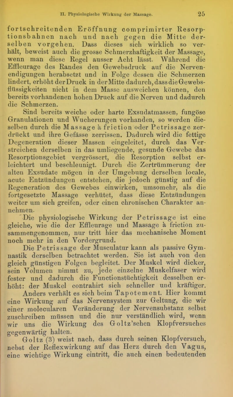 fortschreitenden Eröffnung comprimirter Resorp- tionsbahnen nach und nach gegen die Mitte der- selben Vorgehen. Dass dieses sich wirklich so ver- hält, beweist auch die grosse Schmerzhaftigkeit der Massage, wenn man diese Regel ausser Acht lässt. Während die Effleurage des Randes den Gewebsdruck auf die Nerven- endigungen herabsetzt und in Folge dessen die Schmerzen lindert, erhöht der Druck in der Mitte dadurch, dass die Gewebs- flüssigkeiten nicht in dem Masse ausweichen können, den bereits vorhandenen hohen Druck auf die Nerven und dadurch die Schmerzen. Sind bereits weiche oder harte Exsudatmassen, fungöse Granulationen und Wucherungen vorhanden, so werden die- selben durch die Massage a friction oder Petrissage zer- drückt und ihre Gefässe zerrissen. Dadurch wird die fettige Degeneration dieser Massen eingeleitet, durch das Ver- streichen derselben in das umliegende, gesunde Gewebe das Resorptionsgebiet vergrössert, die Resorption selbst er- leichtert und beschleunigt. Durch die Zertrümmerung der alten Exsudate mögen in der Umgebung derselben locale, acute Entzündungen entstehen, die jedoch günstig auf die Regeneration des Gewebes einwirken, umsomehr, als die fortgesetzte Massage verhütet, dass diese Entzündungen weiter um sich greifen, oder einen chronischen Charakter an- nekmen. Die physiologische Wirkung der Petrissage ist eine gleiche, wie die der Effleurage und Massage a friction zu- sammengenommen, nur tritt hier das mechanische Moment noch mehr in den Vordergrund. Die Petrissage der Musculatur kann als passive Gym- nastik derselben betrachtet werden. Sie ist auch von den gleich günstigen Folgen begleitet. Der Muskel wird dicker, sein Volumen nimmt zu, jede einzelne Muskelfaser wird fester und dadurch die Functionstüchtigkeit desselben er- höht: der Muskel contrakirt sich schneller und kräftiger. Anders verhält es sich beim Tapotement. Hier kommt eine Wirkung auf das Nervensystem zur Geltung, die wir einer molecularen Veränderung der Nervensubstanz selbst zuschreiben müssen und die nur verständlich wird, wenn wir uns die Wirkung des Goltz’sehen Klopfversuches gegenwärtig halten. Goltz (3) weist nach, dass durch seinen Klopfversuch, nebst der Reflexwirkung auf das Herz durch den Vagus, eine wichtige Wirkung eintritt, die auch einen bedeutenden