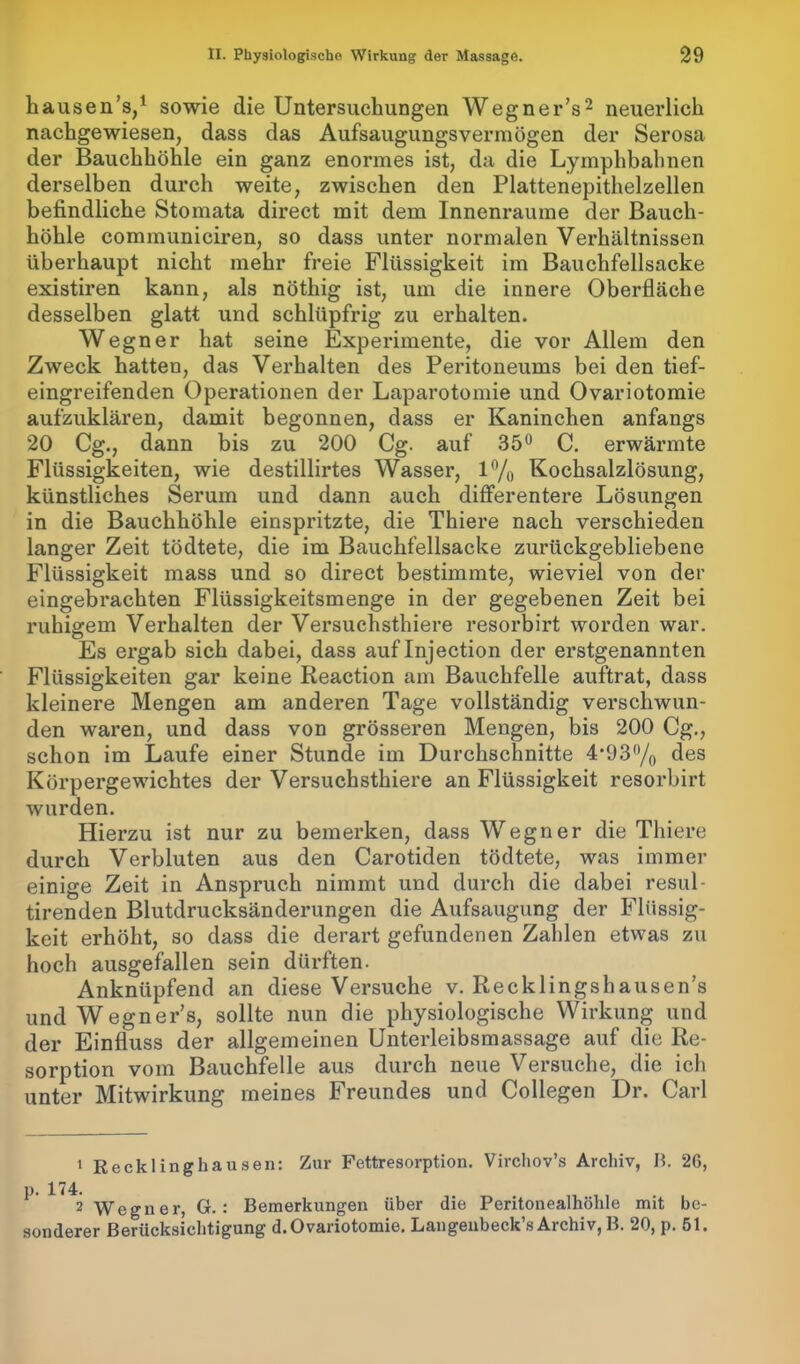 hausen’s,1 sowie die Untersuchungen Wegner’s2 neuerlich nachgewiesen, dass das Aufsaugungsvermögen der Serosa der Bauchhöhle ein ganz enormes ist, da die Lymphbahnen derselben durch weite, zwischen den Plattenepithelzellen befindliche Stomata direct mit dem Innenraume der Bauch- höhle communiciren, so dass unter normalen Verhältnissen überhaupt nicht mehr freie Flüssigkeit im Bauchfellsacke existiren kann, als nöthig ist, um die innere Oberfläche desselben glatt und schlüpfrig zu erhalten. Wegner hat seine Experimente, die vor Allem den Zweck hatten, das Verhalten des Peritoneums bei den tief- eingreifenden Operationen der Laparotomie und Ovariotomie aufzuklären, damit begonnen, dass er Kaninchen anfangs 20 Cg., dann bis zu 200 Cg. auf 35° C. erwärmte Flüssigkeiten, wie destillirtes Wasser, 1% Kochsalzlösung, künstliches Serum und dann auch differentere Lösungen in die Bauchhöhle einspritzte, die Thiere nach verschieden langer Zeit tödtete, die im Bauchfellsacke zurückgebliebene Flüssigkeit mass und so direct bestimmte, wieviel von der eingebrachten Flüssigkeitsmenge in der gegebenen Zeit bei ruhigem Verhalten der Versuchsthiere resorbirt worden war. Es ergab sich dabei, dass auflnjection der erstgenannten Flüssigkeiten gar keine Reaction am Bauchfelle auftrat, dass kleinere Mengen am anderen Tage vollständig verschwun- den waren, und dass von grösseren Mengen, bis 200 Cg., schon im Laufe einer Stunde im Durchschnitte 4*93°/0 des Körpergewichtes der Versuchsthiere an Flüssigkeit resorbirt wurden. Hierzu ist nur zu bemerken, dass Wegner die Thiere durch Verbluten aus den Carotiden tödtete, was immer einige Zeit in Anspruch nimmt und durch die dabei resul- tirenden Blutdrucksänderungen die Aufsaugung der Flüssig- keit erhöht, so dass die derart gefundenen Zahlen etwas zu hoch ausgefallen sein dürften. Anknüpfend an diese Versuche v. Recklings hausen’s und Wegner’s, sollte nun die physiologische Wirkung und der Einfluss der allgemeinen Unterleibsmassage auf die Re- sorption vom Bauchfelle aus durch neue Versuche, die ich unter Mitwirkung meines Freundes und Collegen Dr. Carl 1 Recklinghausen: Zur Fettresorption. Virchov’s Archiv, B. 26, 1T 4 2 Wegner, G. : Bemerkungen über die Peritonealhöhle mit be- sonderer Berücksichtigung d. Ovariotomie. Langenbeck’s Archiv, B. 20, p. 51.