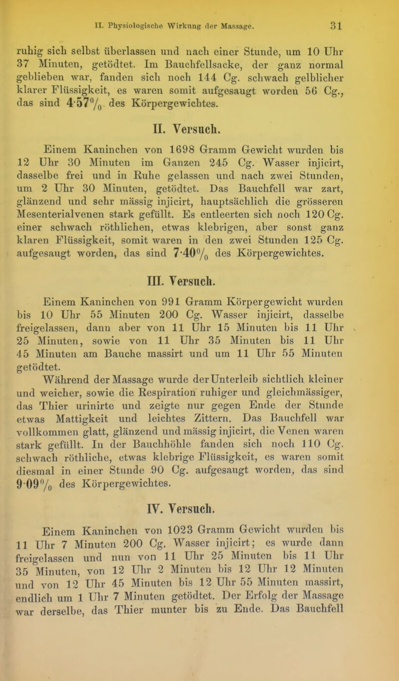 ruhig sich selbst überlassen und nach einer Stunde, um 10 Uhr 37 Minuten, getödtet. Im Bauchfellsacke, der ganz normal geblieben war, fanden sich noch 144 Cg. schwach gelblicher klarer Flüssigkeit, es waren somit aufgesaugt worden 56 Cg., das sind 4 57°/0 des Körpergewichtes. II. Versuch. Einem Kaninchen von 1698 Gramm Gewicht wurden bis 12 Uhr 30 Minuten im Ganzen 245 Cg. Wasser injicirt, dasselbe frei und in Ruhe gelassen und nach zwei Stunden, um 2 Uhr 30 Minuten, getödtet. Das Bauchfell war zart, glänzend und sehr massig injicirt, hauptsächlich die grösseren Mesenterialvenen stark gefüllt. Es entleerten sich noch 120 Cg. einer schwach röthlichen, etwas klebrigen, aber sonst ganz klaren Flüssigkeit, somit waren in den zwei Stunden 125 Cg. aufgesaugt worden, das sind 7*40% des Körpergewichtes. III. Versuch. Einem Kaninchen von 991 Gramm Körpergewicht wurden bis 10 Uhr 55 Minuten 200 Cg. Wasser injicirt, dasselbe freigelassen, dann aber von 11 Uhr 15 Minuten bis 11 Uhr 25 Minuten, sowie von 11 Uhr 35 Minuten bis 11 Uhr 45 Minuten am Bauche massirt und um 11 Uhr 55 Minuten getödtet. Während der Massage wurde derUnterleib sichtlich kleiner und weicher, sowie die Respiration ruhiger und gleichmässiger, das Thier urinirte und zeigte nur gegen Ende der Stunde etwas Mattigkeit und leichtes Zittern. Das Bauchfell war vollkommen glatt, glänzend und mässig injicirt, die Venen waren stark gefüllt. In der Bauchhöhle fanden sich noch 110 Cg. schwach röthliclie, etwas klebrige Flüssigkeit, es waren somit diesmal in einer Stunde 90 Cg. aufgesaugt worden, das sind 9 09% des Körpergewichtes. IV. Versuch. Einem Kaninchen von 1023 Gramm Gewicht wurden bis 11 Uhr 7 Minuten 200 Cg. Wasser injicirt; es wurde dann freigelassen und nun von 11 Uhr 25 Minuten bis 11 Uhr 35 Minuten, von 12 Uhr 2 Minuten bis 12 Uhr 12 Minuten und von 12 Uhr 45 Minuten bis 12 Uhr 55 Minuten massirt, endlich um 1 Uhr 7 Minuten getödtet. Der Erfolg der Massage war derselbe, das Thier munter bis zu Ende. Das Bauchfell