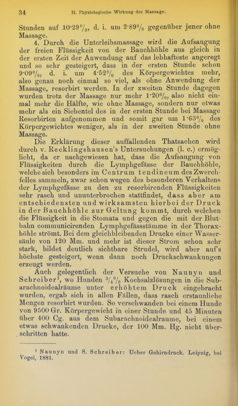 Stunden auf 10*29%, d. i. um 2*89% gegenüber jener ohne Massage. 4. Durch die Unterleibsmassage wird die Aufsaugung der freien Flüssigkeit von der Bauchhöhle aus gleich in der ersten Zeit der Anwendung auf das lebhafteste angeregt und so sehr gesteigert, dass in der ersten Stunde schon 9*09%, d. i. um 4*52 % des Körpergewichtes mehr, also genau noch einmal so viel, als ohne Anwendung der Massage, resorbirt werden. In der zweiten Stunde dagegen wurden trotz der Massage nur mehr l*20°/o, also nicht ein- mal mehr die Hälfte, wie ohne Massage, sondern nur etwas mehr als ein Siebentel des in der ersten Stunde bei Massage Resorbirten aufgenommen und somit gar um 1*63% des Körpergewichtes weniger, als in der zweiten Stunde ohne Massage. Die Erklärung dieser auffallenden Thatsachen wird durch v. Recklingshausen’s Untersuchungen (1. c.) ermög- licht, da er nachgewiesen hat, dass die Aufsaugung von Flüssigkeiten durch die Lymphgefässe der Bauchhöhle, weiche sich besonders im Centrum t endineum des Zwerch- felles sammeln, zwar schon wegen des besonderen Verhaltens der Lymphgefässe zu den zu resorbirenden Flüssigkeiten sehr rasch und ununterbrochen stattfindet, dass aber am entschiedensten und wirksamsten hierbei der Druck in der Bauchhöhle zur Geltung kommt, durch welchen die Flüssigkeit in die Stomata und gegen die mit der Blut- bahn coinmunicirenden Lymphgefässstämme in der Thorax- höhle strömt. Bei dem gleichbleibenden Drucke einer Wasser- säule von 120 Mm. und mehr ist dieser Strom schon sehr stark, bildet deutlich sichtbare Strudel, wird aber aufs höchste gesteigert, wenn dann noch Druckschwankungen erzeugt werden. Auch gelegentlich der Versuche von Naunyn und Schreiber1, wo Hunden %% Kochsalzlösungen in die Sub- arachnoidealräume unter erhöhtem Druck eingebracht wurden, ergab sich in allen Fällen, dass rasch erstaunliche Mengen resorbirt wurden. So verschwanden bei einem Hunde von 9500 Gr. Körpergewicht in einer Stunde und 45 Minuten über 400 Cg. aus dem Subarachnoidealraume, bei einem etwas schwankenden Drucke, der 100 Mm. Hg. nicht über- . schritten hatte. 1 Naunyn und S. Schreiber: Ueber Gehirndruck. Leipzig, bei Vogel, 1881.