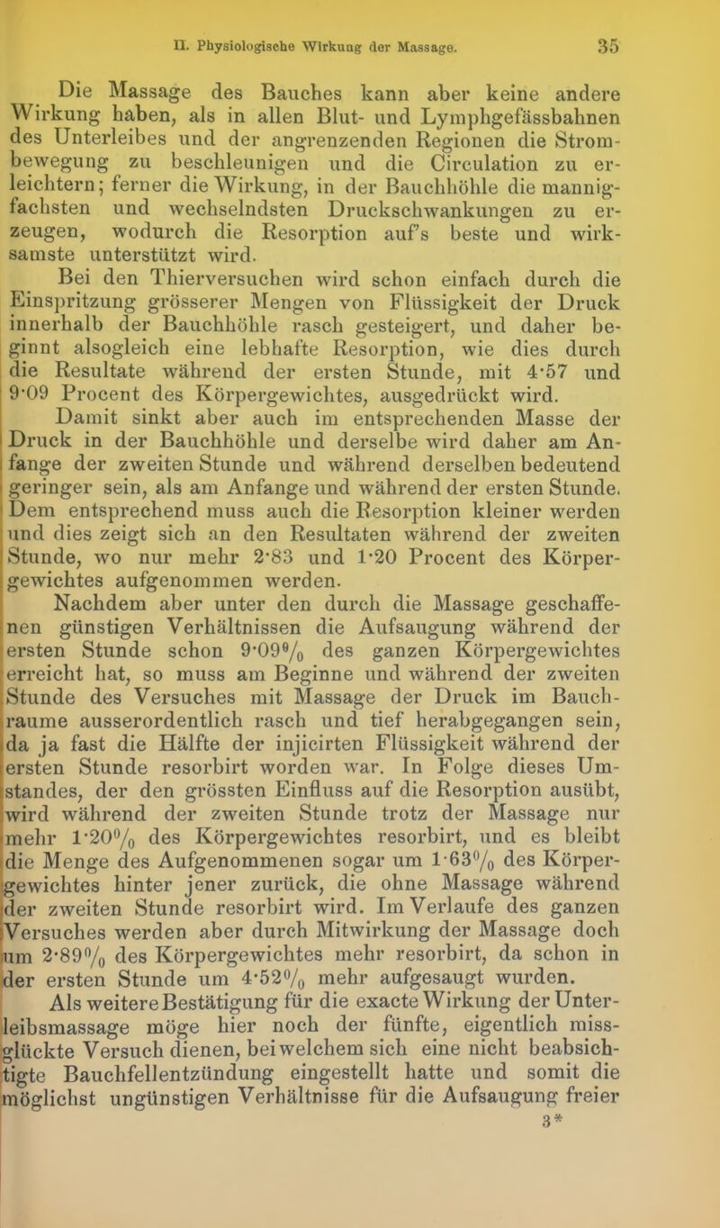 Die Massage des Bauches kann aber keine andere Wirkung haben, als in allen Blut- und Lymphgefässbahnen des Unterleibes und der angrenzenden Regionen die Strom- bewegung zu beschleunigen und die Circulation zu er- leichtern; ferner die Wirkung, in der Bauchhöhle die mannig- fachsten und wechselndsten Druckschwankungen zu er- zeugen, wodurch die Resorption aufs beste und wirk- samste unterstützt wird. Bei den Thierversuchen wird schon einfach durch die Einspritzung grösserer Mengen von Flüssigkeit der Druck innerhalb der Bauchhöhle rasch gesteigert, und daher be- ginnt alsogleich eine lebhafte Resorption, wie dies durch die Resultate während der ersten Stunde, mit 4’57 und 9’09 Procent des Körpergewichtes, ausgedrückt wird. Damit sinkt aber auch im entsprechenden Masse der Druck in der Bauchhöhle und derselbe wird daher am An- fänge der zweiten Stunde und während derselben bedeutend geringer sein, als am Anfänge und während der ersten Stunde. Dem entsprechend muss auch die Resorption kleiner werden und dies zeigt sich an den Resultaten während der zweiten Stunde, wo nur mehr 2’83 und 1’20 Procent des Körper- gewichtes aufgenommen werden. Nachdem aber unter den durch die Massage geschaffe- nen günstigen Verhältnissen die Aufsaugung während der fersten Stunde schon 9,O99/0 des ganzen Körpergewichtes erreicht hat, so muss am Beginne und während der zweiten Stunde des Versuches mit Massage der Druck im Bauch- raume ausserordentlich rasch und tief herabgegangen sein, da ja fast die Hälfte der injicirten Flüssigkeit während der ersten Stunde resorbirt worden war. In Folge dieses Um- standes, der den grössten Einfluss auf die Resorption ausübt, wird während der zweiten Stunde trotz der Massage nur mehr l'2O°/0 des Körpergewichtes resorbirt, und es bleibt die Menge des Aufgenommenen sogar um l-63°/0 des Körper- gewichtes hinter jener zurück, die ohne Massage während Wer zweiten Stunde resorbirt wird. Im Verlaufe des ganzen [Versuches werden aber durch Mitwirkung der Massage doch »um 2-89% des Körpergewichtes mehr resorbirt, da schon in der ersten Stunde um 4*52% mehr aufgesaugt wurden. Als weitere Bestätigung für die exacte Wirkung der Unter- leibsmassage möge hier noch der fünfte, eigentlich miss- glückte Versuch dienen, bei welchem sich eine nicht beabsich- tigte Bauchfellentzündung eingestellt hatte und somit die möglichst ungünstigen Verhältnisse für die Aufsaugung freier