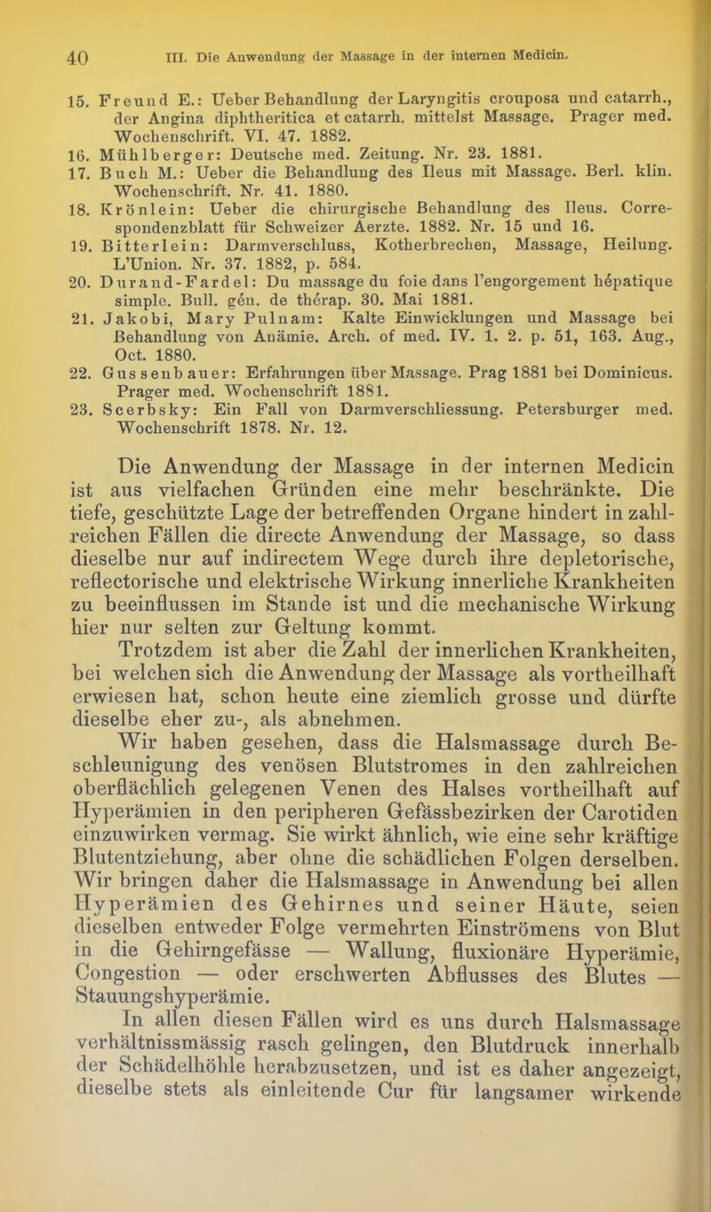 15. Freund E.: Ueber Behandlung der Laryngitis crouposa und catarrh., der Angina diphtheritica et catarrh. mittelst Massage. Prager med. Wochenschrift. VI. 47. 1882. 16. Mühlberger: Deutsche med. Zeitung. Nr. 23. 1881. 17. Buch M.: Ueber die Behandlung des Ileus mit Massage. Berl. klin. Wochenschrift. Nr. 41. 1880. 18. Krönlein: Ueber die chirurgische Behandlung des Ileus. Corre- spondenzblatt für Schweizer Aerzte. 1882. Nr. 15 und 16. 19. Bitterlein: Darmverschluss, Kotherhrechen, Massage, Heilung. L’Union. Nr. 37. 1882, p. 584. 20. Durand-Fardel: Du massage du foie dans l’engorgement h^patique simple. Bull. gen. de therap. 30. Mai 1881. 21. Jakobi, Mary Pulnam: Kalte Einwicklungen und Massage bei Behandlung von Anämie. Arch. of med. IV. 1. 2. p. 51, 163. Aug., Oct. 1880. 22. Gussenbauer: Erfahrungen über Massage. Prag 1881 bei Dominicus. Prager med. Wochenschrift 1881. 23. Scerbsky: Ein Fall von Darmverschliessung. Petersburger med. Wochenschrift 1878. Nr. 12. Die Anwendung der Massage in der internen Medicin ist aus vielfachen Gründen eine mehr beschränkte. Die tiefe, geschützte Lage der betreffenden Organe hindert in zahl- reichen Fällen die directe Anwendung der Massage, so dass dieselbe nur auf indirectem Wege durch ihre depletorische, reflectorische und elektrische Wirkung innerliche Krankheiten zu beeinflussen im Stande ist und die mechanische Wirkung hier nur selten zur Geltung kommt. Trotzdem ist aber die Zahl der innerlichen Krankheiten, bei welchen sich die Anwendung der Massage als vortheilhaft erwiesen hat, schon heute eine ziemlich grosse und dürfte dieselbe eher zu-, als abnehmen. Wir haben gesehen, dass die Halsmassage durch Be- ]> schleunigung des venösen Blutstromes in den zahlreichen oberflächlich gelegenen Venen des Halses vortheilhaft auf Hyperämien in den peripheren Gefässbezirken der Carotiden einzuwirken vermag. Sie wirkt ähnlich, wie eine sehr kräftige Blutentziehung, aber ohne die schädlichen Folgen derselben. Wir bringen daher die Halsmassage in Anwendung bei allen Hyperämien des Gehirnes und seiner Häute, seien dieselben entweder Folge vermehrten Einströmens von Blut in die Gehirngefässe — Wallung, fluxionäre Hyperämie, Congestion — oder erschwerten Abflusses des Blutes — Stauungshyperämie. In allen diesen Fällen wird es uns durch Halsmassage verhältnissmässig rasch gelingen, den Blutdruck innerhalb der Schädelhöhle herabzusetzen, und ist es daher angezeigt, dieselbe stets als einleitende Cur für langsamer wirkende