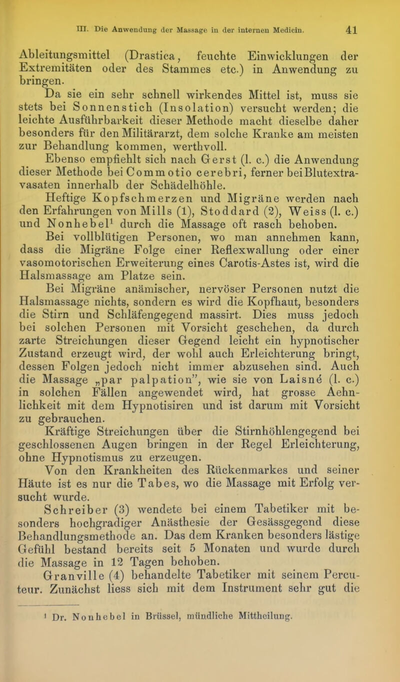 Ableitungsmittel (Drastica, feuchte Einwicklungen der Extremitäten oder des Stammes etc.) in Anwendung zu bringen. Da sie ein sehr schnell wirkendes Mittel ist, muss sie stets bei Sonnenstich (Insolation) versucht werden; die leichte Ausführbarkeit dieser Methode macht dieselbe daher besonders für den Militärarzt, dem solche Kranke am meisten zur Behandlung kommen, werthvoll. Ebenso empfiehlt sich nach Gerst (1. c.) die Anwendung dieser Methode beiCommotio cerebri, ferner bei Blutextra- vasaten innerhalb der Schädelhöhle. Heftige Kopfschmerzen und Migräne werden nach den Erfahrungen von Mills (1), Stoddard (2), Weiss (1. c.) und Nonhebel1 durch die Massage oft rasch behoben. Bei vollblütigen Personen, wo man annehmen kann, dass die Migräne Folge einer Reflexwallung oder einer vasomotorischen Erweiterung eines Carotis-Astes ist, wird die Halsmassage am Platze sein. Bei Migräne anämischer, nervöser Personen nutzt die Halsmassage nichts, sondern es wird die Kopfhaut, besonders die Stirn und Schläfengegend massirt. Dies muss jedoch bei solchen Personen mit Vorsicht geschehen, da durch zarte Streichungen dieser Gegend leicht ein hypnotischer Zustand erzeugt wird, der wohl auch Erleichterung bringt, dessen Folgen jedoch nicht immer abzusehen sind. Auch die Massage „par palpation”, wie sie von Laisnd (1. c.) in solchen Fällen angewendet wird, hat grosse Aehn- lichkeit mit dem Hypnotisiren und ist darum mit Vorsicht zu gebrauchen. Kräftige Streichungen über die Stirnhöhlengegend bei geschlossenen Augen bringen in der Regel Erleichterung, ohne Hypnotismus zu erzeugen. Von den Krankheiten des Rückenmarkes und seiner Häute ist es nur die Tabes, wo die Massage mit Erfolg ver- sucht wurde. Schreiber (3) wendete bei einem Tabetiker mit be- sonders hochgradiger Anästhesie der Gesässgegend diese Behandlungsmethode an. Das dem Kranken besonders lästige Gefühl bestand bereits seit 5 Monaten und wurde durch die Massage in 12 Tagen behoben. Granville (4) behandelte Tabetiker mit seinem Percu- teur. Zunächst Hess sich mit dem Instrument sehr gut die 1 Dr. Nonhebel in Brüssel, mündliche Mittheilung.