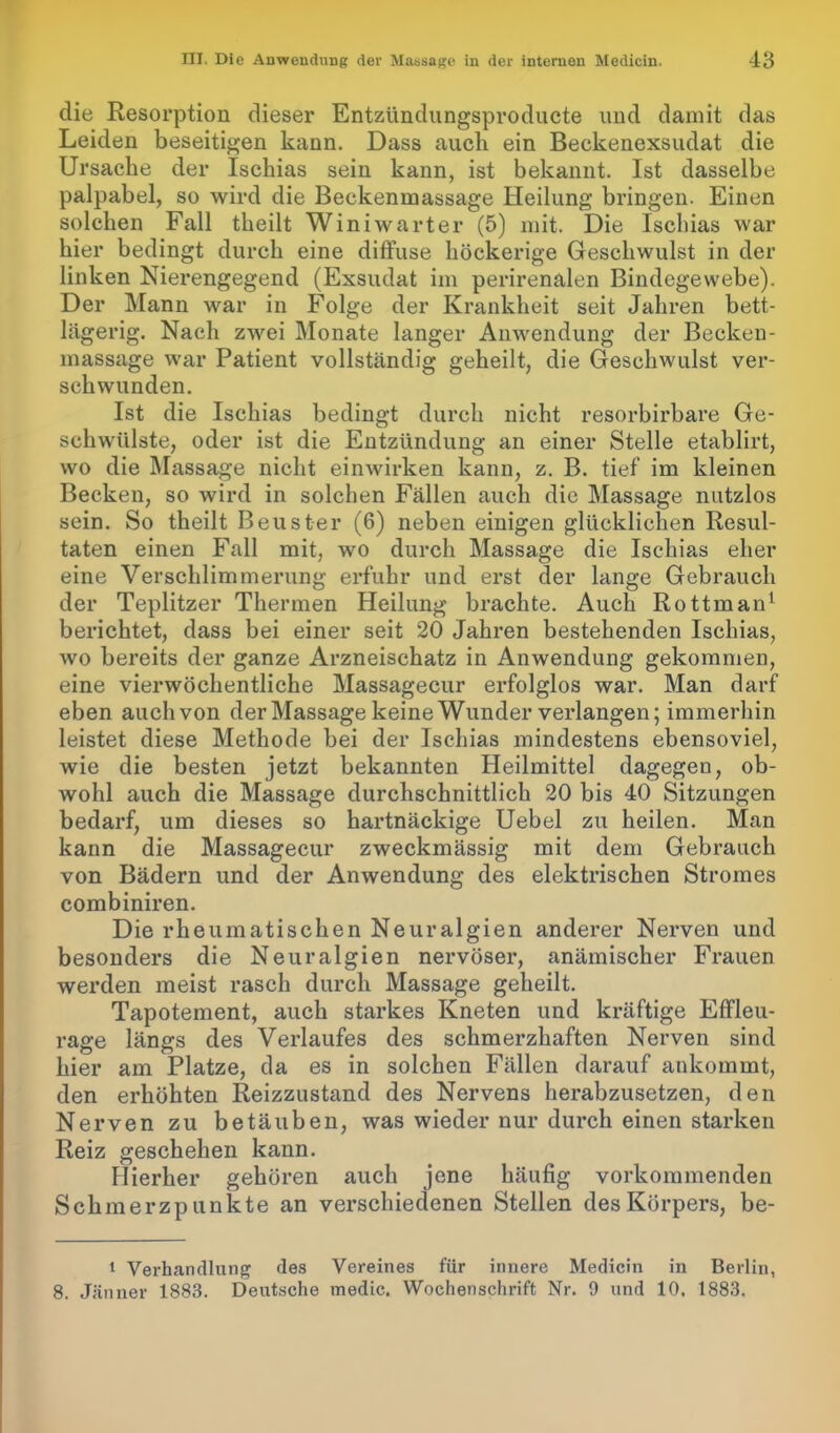 die Resorption dieser Entzündungsproducte und damit das Leiden beseitigen kann. Dass auch ein Beckenexsudat die Ursache der Ischias sein kann, ist bekannt. Ist dasselbe palpabel, so wird die Beckenmassage Heilung bringen. Einen solchen Fall theilt Winiwarter (5) mit. Die Ischias war hier bedingt durch eine diffuse höckerige Geschwulst in der linken Nierengegend (Exsudat im perirenalen Bindegewebe). Der Mann war in Folge der Krankheit seit Jahren bett- lägerig. Nach zwei Monate langer Anwendung der Becken- massage war Patient vollständig geheilt, die Geschwulst ver- schwunden. Ist die Ischias bedingt durch nicht resorbirbare Ge- schwülste, oder ist die Entzündung an einer Stelle etablirt, wo die Massage nicht einwirken kann, z. B. tief im kleinen Becken, so wird in solchen Fällen auch die Massage nutzlos sein. So theilt Beuster (6) neben einigen glücklichen Resul- taten einen Fall mit, wo durch Massage die Ischias eher eine Verschlimmerung erfuhr und erst der lange Gebrauch der Teplitzer Thermen Heilung brachte. Auch Rottman1 berichtet, dass bei einer seit 20 Jahren bestehenden Ischias, avo bereits der ganze Arzneischatz in Anwendung gekommen, eine vierwöchentliche Massagecur erfolglos war. Man darf eben auchvon der Massage keine Wunder verlangen; immerhin leistet diese Methode bei der Ischias mindestens ebensoviel, wie die besten jetzt bekannten Heilmittel dagegen, ob- wohl auch die Massage durchschnittlich 20 bis 40 Sitzungen bedarf, um dieses so hartnäckige Uebel zu heilen. Man kann die Massagecur zweckmässig mit dem Gebrauch von Bädern und der Anwendung des elektrischen Stromes combiniren. Die rheumatischen Neuralgien anderer Nerven und besonders die Neuralgien nervöser, anämischer Frauen werden meist rasch durch Massage geheilt. Tapotement, auch starkes Kneten und kräftige Effleu- rage längs des Verlaufes des schmerzhaften Nerven sind hier am Platze, da es in solchen Fällen darauf ankommt, den erhöhten Reizzustand des Nervens herabzusetzen, den Nerven zu betäuben, was wieder nur durch einen starken Reiz geschehen kann. Hierher gehören auch jene häufig vorkommenden Schmerzpunkte an verschiedenen Stellen des Körpers, be- 1 Verhandlung des Vereines für innere Medicin in Berlin, 8. Jänner 1883. Deutsche medic. Wochenschrift Nr. 9 und 10. 1883.