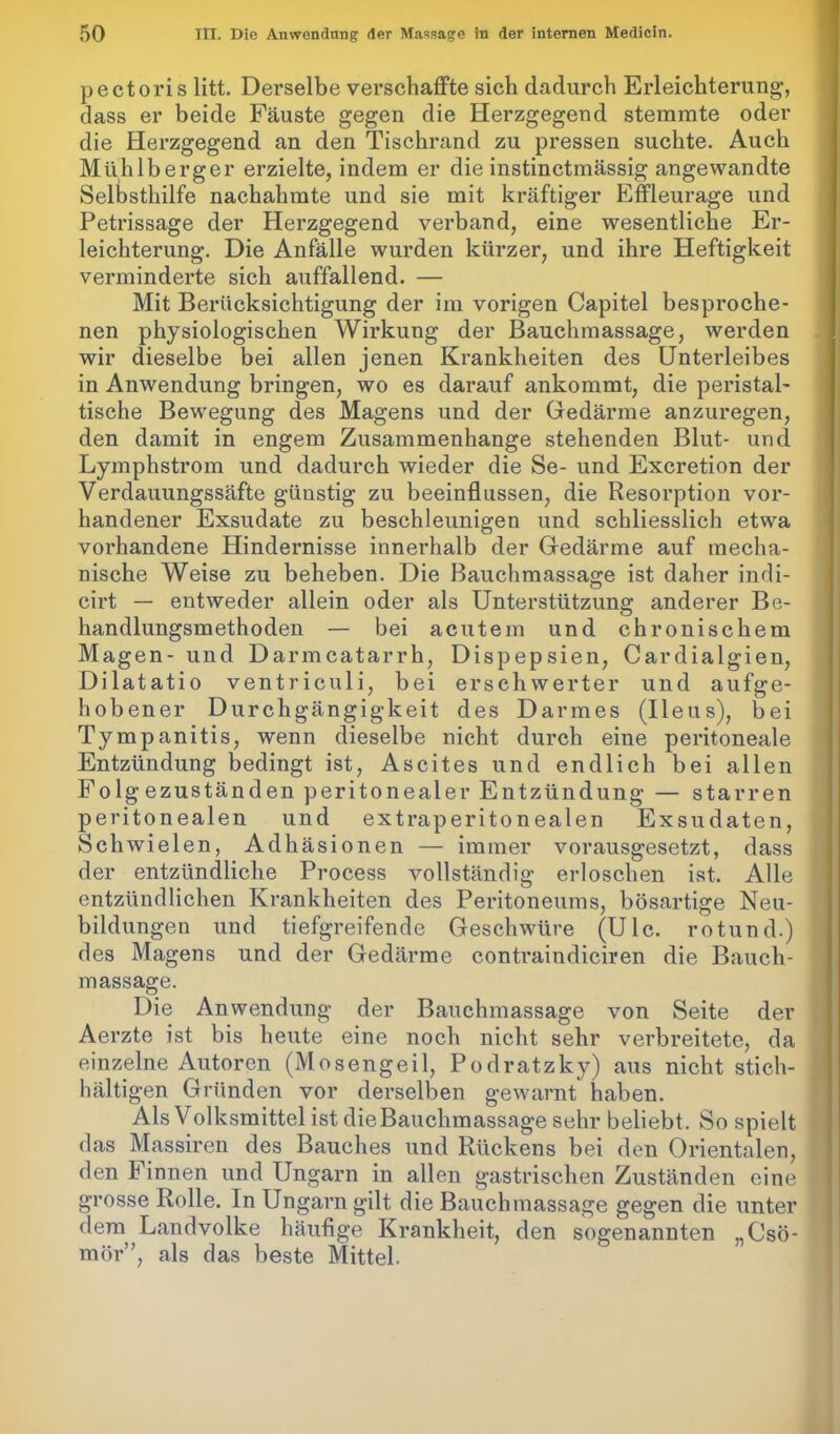 pectoris litt. Derselbe verschaffte sich dadurch Erleichterung, dass er beide Fäuste gegen die Herzgegend stemmte oder die Herzgegend an den Tischrand zu pressen suchte. Auch Mühlberger erzielte, indem er die instinctmässig angewandte Selbsthilfe nachahmte und sie mit kräftiger Effleurage und Petrissage der Herzgegend verband, eine wesentliche Er- leichterung. Die Anfälle wurden kürzer, und ihre Heftigkeit verminderte sich auffallend. — Mit Berücksichtigung der im vorigen Capitel besproche- nen physiologischen Wirkung der Bauchmassage, werden wir dieselbe bei allen jenen Krankheiten des Unterleibes in Anwendung bringen, wo es darauf ankommt, die peristal- tische Bewegung des Magens und der Gedärme anzuregen, den damit in engem Zusammenhänge stehenden Blut- und Lymphstrom und dadurch wieder die Se- und Excretion der Verdauungssäfte günstig zu beeinflussen, die Resorption vor- handener Exsudate zu beschleunigen und schliesslich etwa vorhandene Hindernisse innerhalb der Gedärme auf mecha- nische Weise zu beheben. Die Bauchmassage ist daher indi- cirt — entweder allein oder als Unterstützung anderer Be- handlungsmethoden — bei acutem und chronischem Magen- und Darmcatarrh, Dispepsien, Cardialgien, Dilatatio ventriculi, bei erschwerter und aufge- hobener Durchgängigkeit des Darmes (Ileus), bei Tympanitis, wenn dieselbe nicht durch eine peritoneale Entzündung bedingt ist, Ascites und endlich bei allen Folgezuständen peritonealer Entzündung — starren peritonealen und extraperitonealen Exsudaten, Schwielen, Adhäsionen — immer vorausgesetzt, dass der entzündliche Process vollständig erloschen ist. Alle entzündlichen Krankheiten des Peritoneums, bösartige Neu- bildungen und tiefgreifende Geschwüre (Ulc. rotund.) des Magens und der Gedärme contraindiciren die Bauch- massage. Die Anwendung der Bauchmassage von Seite der Aerzte ist bis heute eine noch nicht sehr verbreitete, da einzelne Autoren (Mosengeil, Podratzky) aus nicht stich- hältigen Gründen vor derselben gewarnt haben. Als V olksmittel ist die Bauchmassage sehr beliebt. So spielt das Massiren des Bauches und Rückens bei den Orientalen, den Finnen und Ungarn in allen gastrischen Zuständen eine grosse Rolle. In Ungarn gilt die Bauchmassage gegen die unter dem Landvolke häufige Krankheit, den sogenannten „Csö- mör”, als das beste Mittel.