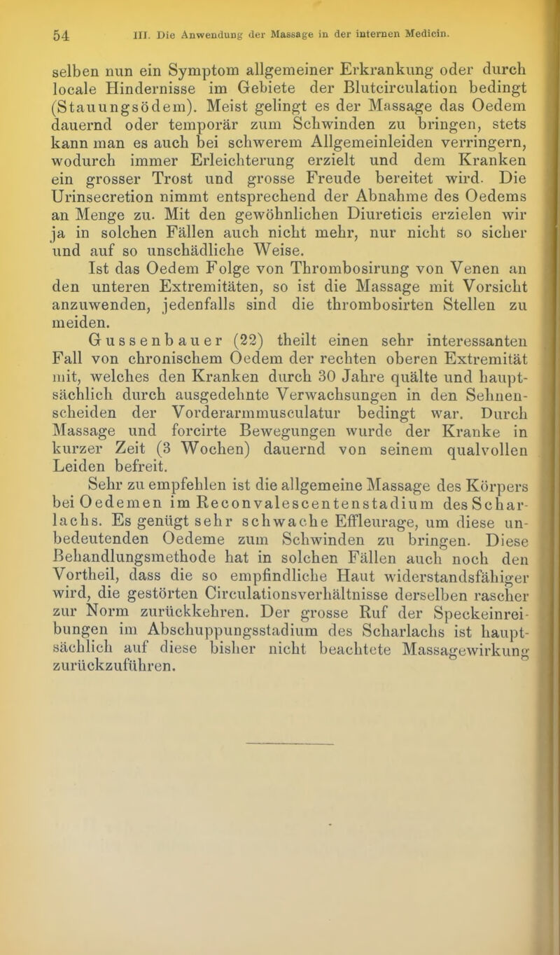 selben nun ein Symptom allgemeiner Erkrankung oder durch locale Hindernisse im Gebiete der Blutcirculation bedingt (Stauungsödem). Meist gelingt es der Massage das Oedem dauernd oder temporär zum Schwinden zu bringen, stets kann man es auch bei schwerem Allgemeinleiden verringern, wodurch immer Erleichterung erzielt und dem Kranken ein grosser Trost und grosse Freude bereitet wird. Die Urinsecretion nimmt entsprechend der Abnahme des Oedems an Menge zu. Mit den gewöhnlichen Diureticis erzielen wir ja in solchen Fällen auch nicht mehr, nur nicht so sicher und auf so unschädliche Weise. Ist das Oedem Folge von Thrombosirung von Venen an den unteren Extremitäten, so ist die Massage mit Vorsicht anzuwenden, jedenfalls sind die thrombosirten Stellen zu meiden. Gussenbauer (22) theilt einen sehr interessanten Fall von chronischem Oedem der rechten oberen Extremität mit, welches den Kranken durch 30 Jahre quälte und haupt- sächlich durch ausgedehnte Verwachsungen in den Sehnen- scheiden der Vorderarmmusculatur bedingt war. Durch Massage und forcirte Bewegungen wurde der Kranke in kurzer Zeit (3 Wochen) dauernd von seinem qualvollen Leiden befreit. Sehr zu empfehlen ist die allgemeine Massage des Körpers bei Oedemen im Reconvalescentenstadium desSchar- lachs. Es genügt sehr schwache Effleurage, um diese un- bedeutenden Oedeme zum Schwinden zu bringen. Diese Behandlungsmethode hat in solchen Fällen auch noch den Vortheil, dass die so empfindliche Haut widerstandsfähiger wird, die gestörten Circulationsverhältnisse derselben rascher zur Norm zurückkehren. Der grosse Ruf der Speckeinrei- bungen im Abschuppungsstadium des Scharlachs ist haupt- sächlich auf diese bisher nicht beachtete Massagewirkung zurückzuführen.