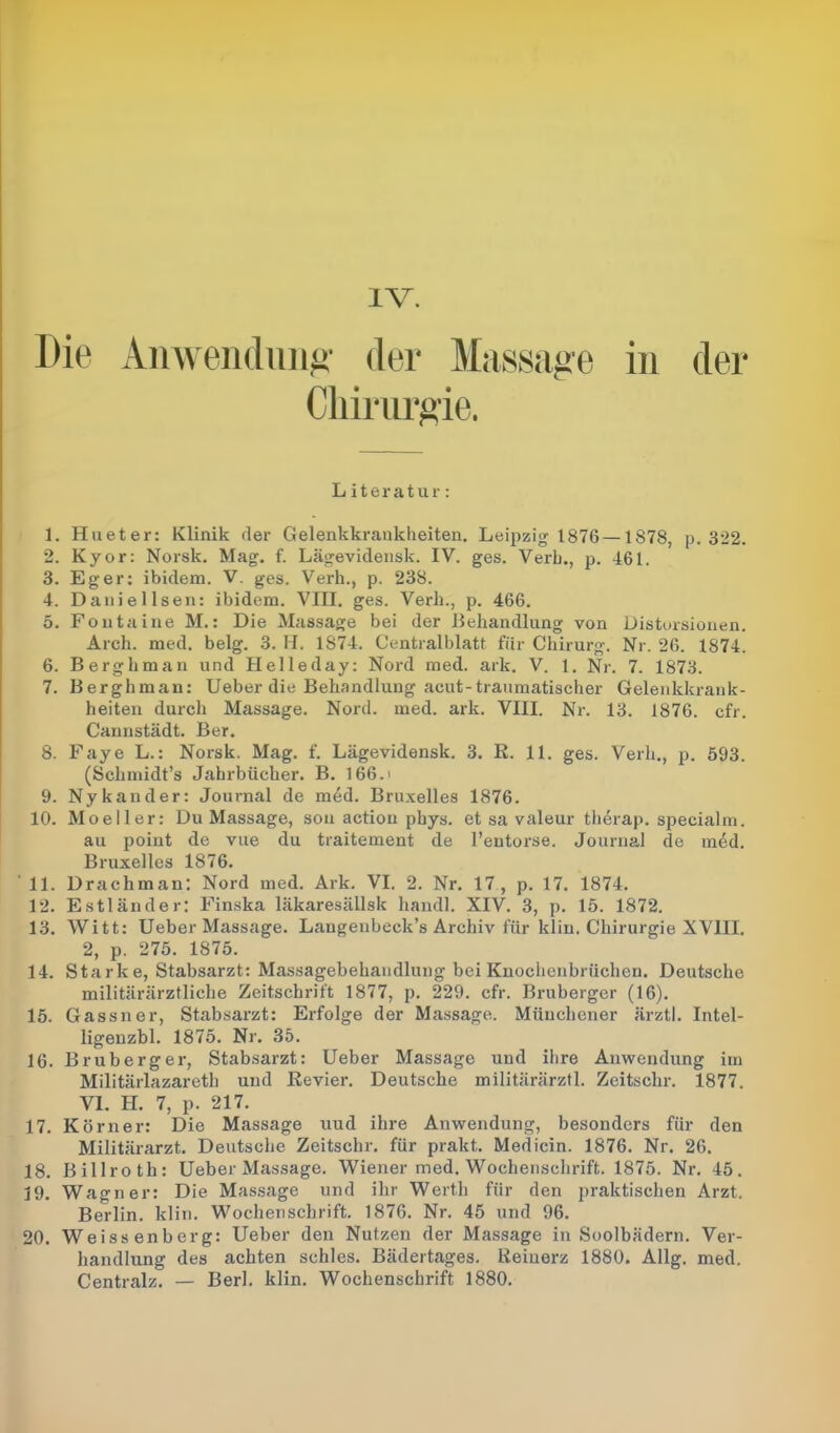 IV. Die Anwendung der Massage in der 1. Hueter: Klinik der Gelenkkrankheiten. Leij^zig 1876 —1878, p. 322. 2. Kyor: Norsk. Mag. f. Lägevidensk. IV. ges. Verb., p. 461. 3. Eg er: ibidem. V. ges. Verh., p. 238. 4. Daniellsen: ibidem. VIII. ges. Verh., p. 466. 5. Fontaine M.: Die Massage bei der Behandlung von Distorsionen. Arch. med. belg. 3. II. 1874. Centralblatt für Chirurg. Nr. 26. 1874. 6. Berghman und Helleday: Nord med. ark. V. 1. Nr. 7. 1873. 7. Berghman: lieber die Behandlung acut-traumatischer Gelenkkrank- heiten durch Massage. Nord. med. ark. VIII. Nr. 13. 1876. cfr. Cannstädt. Ber. 8. Faye L.: Norsk. Mag. f. Lägevidensk. 3. R. 11. ges. Verh., p. 593. (Sclimidt’s Jahrbücher. B. 166. > 9. Nykander: Journal de med. Bruxelles 1876. 10. Moeller: Du Massage, son action phys. et sa valeur therap. specialm. au point de vue du traitement de l’entorse. Journal de m6d. Bruxelles 1876. 12. Estländer: Finska läkaresällsk handl. XIV. 3, p. 15. 1872. 13. Witt: Ueber Massage. Langenbeck’s Archiv für klin. Chirurgie XVIII. 2, p. 275. 1875. 14. Starke, Stabsarzt: Massagebekandlung bei Knochenbrüchen. Deutsche militärärztliche Zeitschrift 1877, p. 229. cfr. Bruberger (16). 15. Gassner, Stabsarzt: Erfolge der Massage. Münchener ärztl. Intel- ligenzbl. 1875. Nr. 35. 16. Bruberger, Stabsarzt: Ueber Massage und ihre Anwendung im Militärlazareth und Revier. Deutsche militärärztl. Zeitschr. 1877. VI. H. 7, p. 217. 17. Körner: Die Massage uud ihre Anwendung, besonders für den Militärarzt. Deutsche Zeitschr. für prakt. Medicin. 1876. Nr. 26. 18. Billroth: Ueber Massage. Wiener med. Wochenschrift. 1875. Nr. 45. 19. Wagner: Die Massage und ihr Werth für den praktischen Arzt. Berlin, klin. Wochenschrift. 1876. Nr. 45 und 96. 20. Weissenberg: Ueber den Nutzen der Massage in Soolbädern. Ver- handlung des achten schles. Bädertages. Reinerz 1880. Allg. med. Centralz. — Berl. klin. Wochenschrift 1880. Literatur: