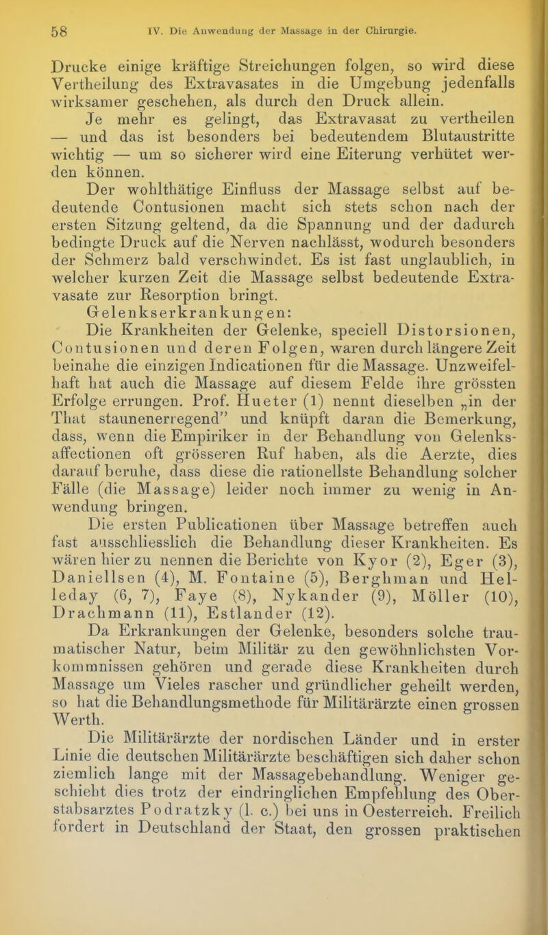 Drucke einige kräftige Streichungen folgen, so wird diese Vertheilung des Extravasates in die Umgebung jedenfalls wirksamer geschehen, als durch den Druck allein. Je mehr es gelingt, das Extravasat zu vertheilen — und das ist besonders bei bedeutendem Blutaustritte wichtig — um so sicherer wird eine Eiterung verhütet wer- den können. Der wohlthätige Einfluss der Massage selbst auf be- deutende Contusionen macht sich stets schon nach der ersten Sitzung geltend, da die Spannung und der dadurch bedingte Druck auf die Nerven nachlässt, wodurch besonders der Schmerz bald verschwindet. Es ist fast unglaublich, in welcher kurzen Zeit die Massage selbst bedeutende Extra- vasate zur Resorption bringt. Gelenkserkrankungen: Die Krankheiten der Gelenke, speciell Distorsionen, Contusionen und deren Folgen, waren durch längere Zeit beinahe die einzigen Indicationen für die Massage. Unzweifel- haft hat auch die Massage auf diesem Felde ihre grössten Erfolge errungen. Prof. Hueter (1) nennt dieselben „in der Tliat staunenerregend” und knüpft daran die Bemerkung, dass, wenn die Empiriker in der Behandlung von Gelenks- affeetionen oft grösseren Ruf haben, als die Aerzte, dies darauf beruhe, dass diese die rationellste Behandlung solcher Fälle (die Massage) leider noch immer zu wenig in An- wendung bringen. Die ersten Publicationen über Massage betreffen auch fast ausschliesslich die Behandlung dieser Krankheiten. Es wären hier zu nennen die Berichte von Ivyor (2), Eger (3), Daniellsen (4), M. Fontaine (5), Berghman und Hel- leday (6, 7), Faye (8), Nylcander (9), Möller (10), Drachmann (11), Estländer (12). Da Erkrankungen der Gelenke, besonders solche trau- matischer Natur, beim Militär zu den gewöhnlichsten Vor- kommnissen gehören und gerade diese Krankheiten durch Massage um Vieles rascher und gründlicher geheilt werden, so hat die Behandlungsmethode für Militärärzte einen grossen Werth. Die Militärärzte der nordischen Länder und in erster Linie die deutschen Militärärzte beschäftigen sich daher schon ziemlich lange mit der Massagebehandlung. Weniger ge- schieht dies trotz der eindringlichen Empfehlung des Ober- stabsarztes Podratzky (1. c.) hei uns in Oesterreich. Freilich fordert in Deutschland der Staat, den grossen praktischen