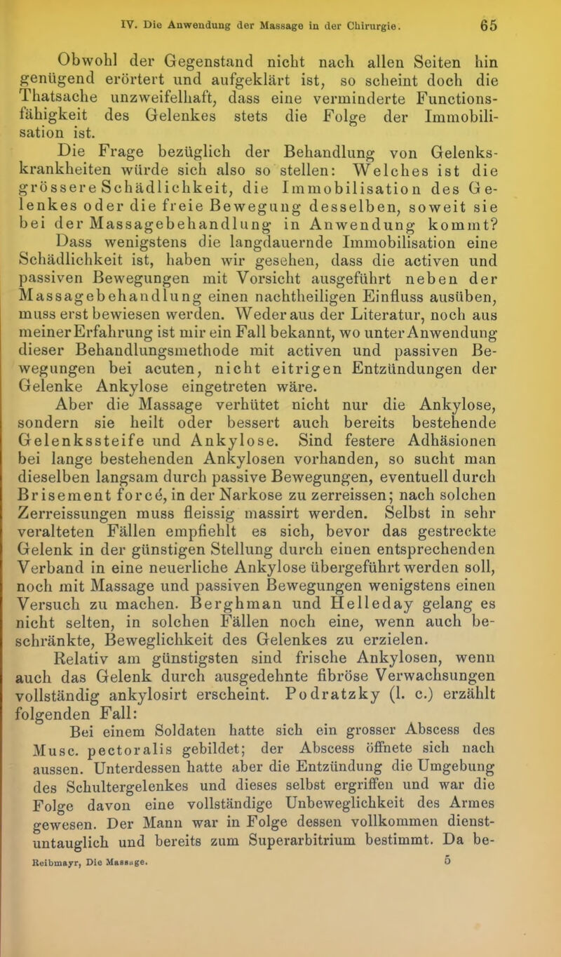 Obwohl der Gegenstand nicht nach allen Seiten hin genügend erörtert und aufgeklärt ist, so scheint doch die Thatsache unzweifelhaft, dass eine verminderte Functions- tähigkeit des Gelenkes stets die Folge der Immobili- sation ist. Die Frage bezüglich der Behandlung von Gelenks- krankheiten würde sich also so stellen: Welches ist die grössere Schädlichkeit, die Immobilisation des Ge- lenkes oder die freie Bewegung desselben, soweit sie bei der Massagebehandlung in Anwendung kommt? Dass wenigstens die langdauernde Immobilisation eine Schädlichkeit ist, haben wir gesehen, dass die activen und passiven Bewegungen mit Vorsicht ausgeführt neben der Massagebehandlung einen nachtheiligen Einfluss ausüben, muss erst bewiesen werden. Wederaus der Literatur, noch aus meinerErfahrung ist mir ein Fall bekannt, wo unter Anwendung dieser Behandlungsmethode mit activen und passiven Be- wegungen bei acuten, nicht eitrigen Entzündungen der Gelenke Ankylose eingetreten wäre. Aber die Massage verhütet nicht nur die Ankylose, sondern sie heilt oder bessert auch bereits bestehende Gelenkssteife und Ankylose. Sind festere Adhäsionen bei lange bestehenden Ankylosen vorhanden, so sucht man dieselben langsam durch passive Bewegungen, eventuell durch Brise ment forcd, in der Narkose zu zerreissen; nach solchen Zerreissungen muss fleissig massirt werden. Selbst in sehr veralteten Fällen empfiehlt es sich, bevor das gestreckte Gelenk in der günstigen Stellung durch einen entsprechenden Verband in eine neuerliche Ankylose übergeführt werden soll, noch mit Massage und passiven Bewegungen wenigstens einen Versuch zu machen. Berghman und Helleday gelang es nicht selten, in solchen Fällen noch eine, wenn auch be- schränkte, Beweglichkeit des Gelenkes zu erzielen. Relativ am günstigsten sind frische Ankylosen, wenn auch das Gelenk durch ausgedehnte fibröse Verwachsungen vollständig ankylosirt erscheint. Podratzky (1. c.) erzählt folgenden Fall: Bei einem Soldaten hatte sich ein grosser Abscess des Muse, pectoralis gebildet; der Abscess öffnete sich nach aussen. Unterdessen hatte aber die Entzündung die Umgebung des Schultergelenkes und dieses selbst ergriffen und war die Folge davon eine vollständige Unbeweglichkeit des Armes gewesen. Der Mann war in Folge dessen vollkommen dienst- untauglich und bereits zum Superarbitrium bestimmt. Da be- Kcibmayr, Die Massage. O