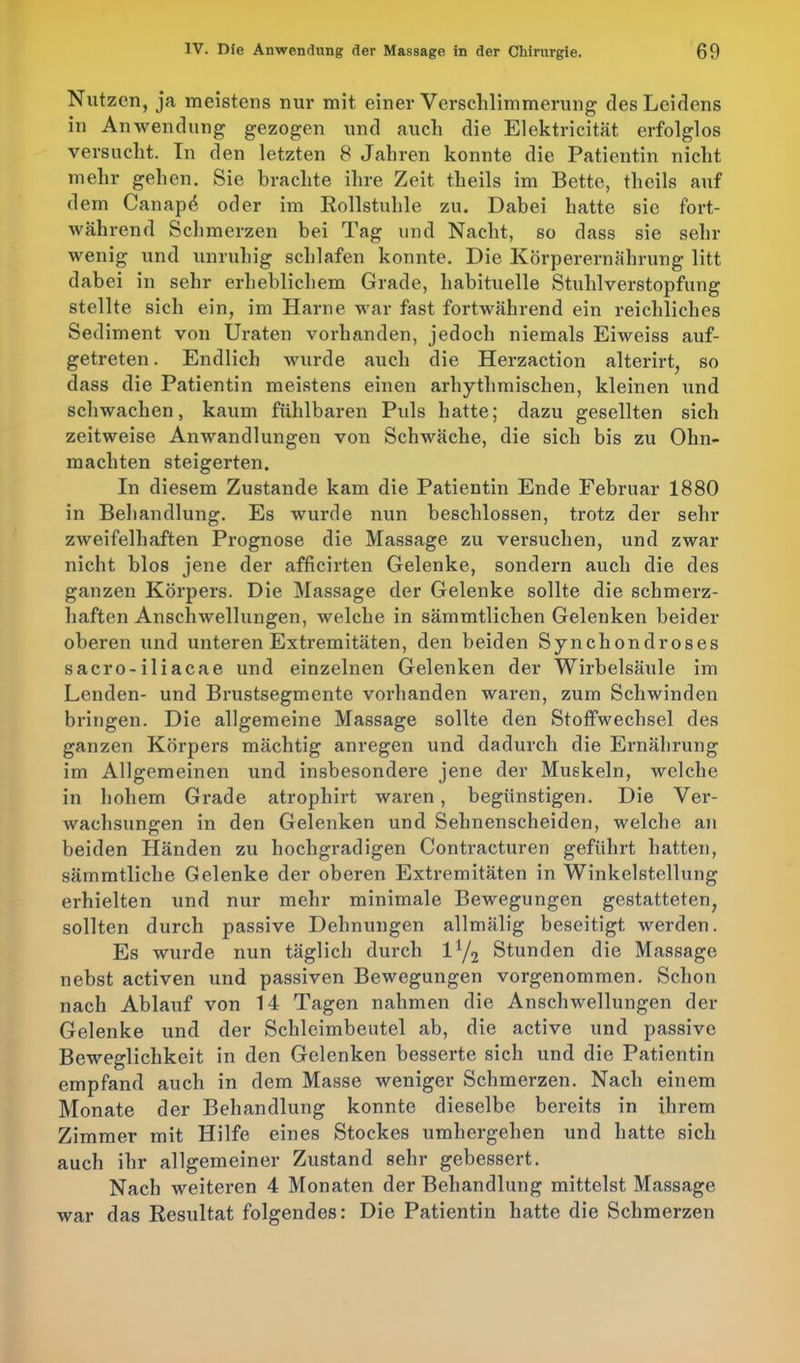 Nutzen, ja meistens nur mit einer Verschlimmerung des Leidens in Anwendung gezogen und auch die Elektricität erfolglos versucht. In den letzten 8 Jahren konnte die Patientin nicht mehr gehen. Sie brachte ihre Zeit theils im Bette, theils auf dem Canap4 oder im Rollstuhle zu. Dabei hatte sie fort- während Schmerzen bei Tag und Nacht, so dass sie sein- wenig und unruhig schlafen konnte. Die Körperernährung litt dabei in sehr erheblichem Grade, habituelle Stuhlverstopfung stellte sich ein, im Harne war fast fortwährend ein reichliches Sediment von Uraten vorhanden, jedoch niemals Eiweiss auf- getreten . Endlich wurde auch die Herzaction alterirt, so dass die Patientin meistens einen arhytlimischen, kleinen und schwachen, kaum fühlbaren Puls hatte; dazu gesellten sich zeitweise Anwandlungen von Schwäche, die sich bis zu Ohn- mächten steigerten. In diesem Zustande kam die Patientin Ende Februar 1880 in Behandlung. Es wurde nun beschlossen, trotz der sehr zweifelhaften Prognose die Massage zu versuchen, und zwar nicht blos jene der afficirten Gelenke, sondern auch die des ganzen Körpers. Die Massage der Gelenke sollte die schmerz- haften Anschwellungen, welche in sämmtlichen Gelenken beider oberen und unteren Extremitäten, den beiden Synchondroses sacro-iliacae und einzelnen Gelenken der Wirbelsäule im Lenden- und Brustsegmente vorhanden waren, zum Schwinden bringen. Die allgemeine Massage sollte den Stoffwechsel des ganzen Körpers mächtig anregen und dadurch die Ernährung im Allgemeinen und insbesondere jene der Muskeln, welche in boliem Grade atrophirt waren, begünstigen. Die Ver- wachsungen in den Gelenken und Sehnenscheiden, welche an beiden Händen zu hochgradigen Contracturen geführt hatten, sämmtliche Gelenke der oberen Extremitäten in Winkelstellung erhielten und nur mehr minimale Bewegungen gestatteten, sollten durch passive Dehnungen allmälig beseitigt werden. Es wurde nun täglich durch l1/^ Stunden die Massage nebst activen und passiven Bewegungen vorgenommen. Schon nach Ablauf von 14 Tagen nahmen die Anschwellungen der Gelenke und der Schleimbeutel ab, die active und passive Beweglichkeit in den Gelenken besserte sich und die Patientin empfand auch in dem Masse weniger Schmerzen. Nach einem Monate der Behandlung konnte dieselbe bereits in ihrem Zimmer mit Hilfe eines Stockes umhergehen und hatte sich auch ihr allgemeiner Zustand sehr gebessert. Nach weiteren 4 Monaten der Behandlung mittelst Massage war das Resultat folgendes: Die Patientin hatte die Schmerzen