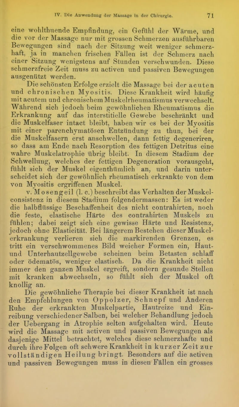 eine wohlthuende Empfindung, ein Gefühl der Wärme, und die vor der Massage nur mit grossen Schmerzen ausführbaren Bewegungen sind nach der Sitzung weit weniger schmerz- haft, ja in manchen frischen Fällen ist der Schmerz nacli einer Sitzung wenigstens auf Stunden verschwunden. Diese schmerzfreie Zeit muss zu activen und passiven Bewegungen ausgenützt werden. Die schönsten Erfolge erzielt die Massage bei der acuten und chronischen Myositis. Diese Krankheit wird häufig mit acutem und chronischem Muskelrheumatismus verwechselt. Während sich jedoch beim gewöhnlichen Rheumatismus die Erkrankung auf das interstitielle Gewebe beschränkt und die Muskelfaser intact bleibt, haben wir es bei der Myositis mit einer parenchymatösen Entzündung zu thun, bei der die Muskelfasern erst anschwellen, dann fettig degeneriren, so dass am Ende nach Resorption des fettigen Detritus eine wahre Muskelatrophie übrig bleibt. In diesem Stadium der Schwellung, welches der fettigen Degeneration vorausgeht, fühlt sich der Muskel eigenthiimlich an, und darin unter- scheidet sich der gewöhnlich rheumatisch erkrankte von dem von Myositis ergriffenen Muskel. v. Mosengeil (1. c.) beschreibt das Verhalten derMuskel- consistenz in diesem Stadium folgendermassen: Es ist weder die halbflüssige Beschaffenheit des nicht contrahirten, noch die feste, elastische Härte des contrahirten Muskels zu fühlen; dabei zeigt sich eine gewisse Härte und Resistenz, jedoch ohne Elasticität. Bei längerem Bestehen dieser Muskel- erkrankung verlieren sich die markirenden Grenzen, es tritt ein verschwommenes Bild weicher Formen ein, Haut- und Unterhautzellgewebe scheinen beim Betasten schlaff oder ödematös, weniger elastisch. Da die Krankheit nicht immer den ganzen Muskel ergreift, sondern gesunde Stellen mit kranken abwechseln, so fühlt sich der Muskel oft knollig an. Die gewöhnliche Therapie bei dieser Krankheit ist nach den Empfehlungen von Oppolzer, Schnepf und Anderen Ruhe der erkrankten Muskelpartie, Hautreize und Ein- reibung verschiedener Salben, bei welcher Behandlung jedoch der Uebergang in Atrophie selten aufgehalten wird. Heute wird die Massage mit activen und passiven Bewegungen als dasjenige Mittel betrachtet, welches diese schmerzhafte und durch ihre Folgen oft schwere Krankheit in kurzer Zeit zur vollständigen Heilung bringt. Besonders auf die activen und passiven Bewegungen muss in diesen Fällen ein grosses