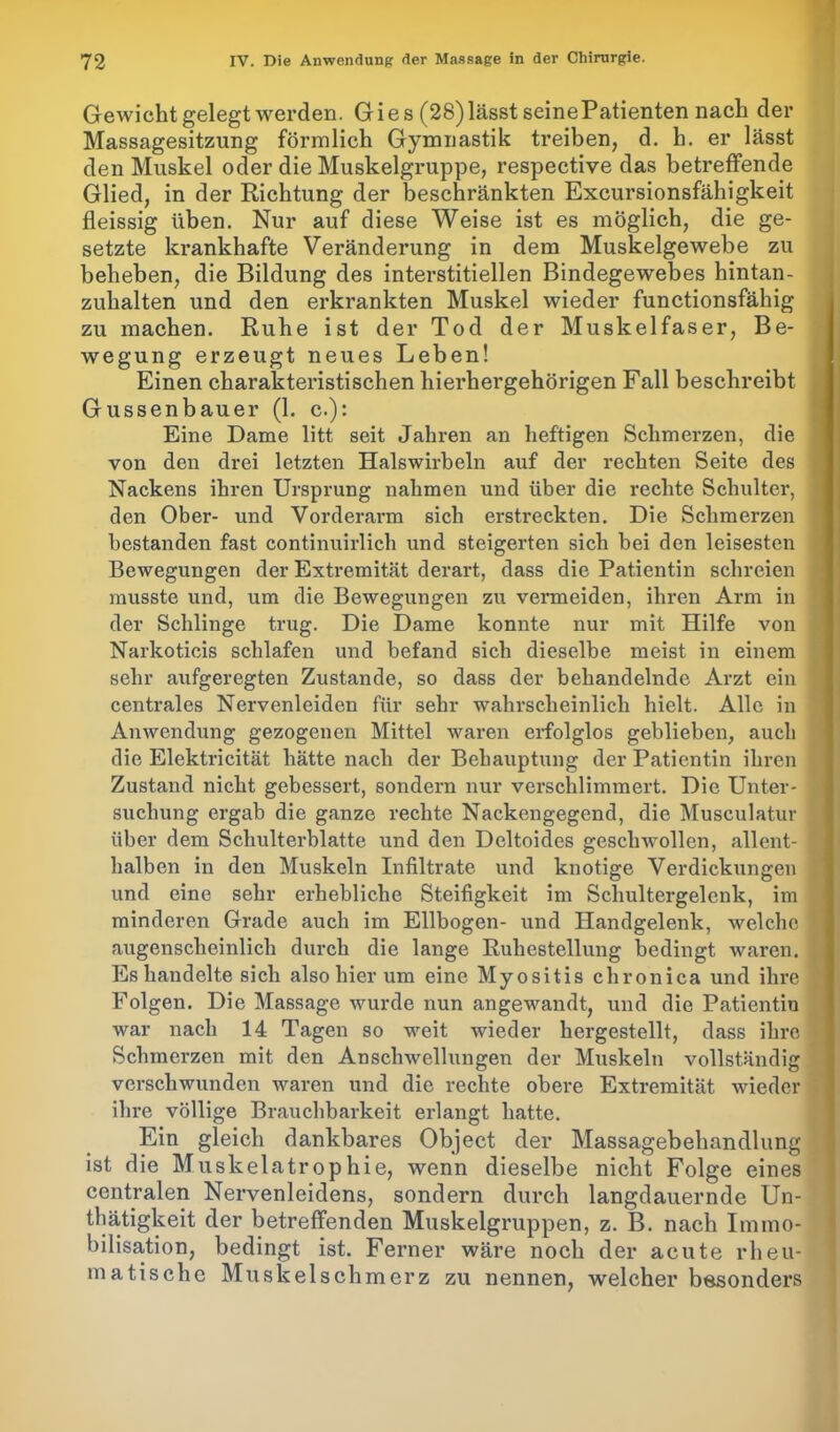 Gewicht gelegt werden. Gie s (28) lässt seinePatienten nach der Massagesitzung förmlich Gymnastik treiben, d. h. er lässt den Muskel oder die Muskelgruppe, respective das betreffende Glied, in der Richtung der beschränkten Excursionsfähigkeit fleissig üben. Nur auf diese Weise ist es möglich, die ge- setzte krankhafte Veränderung in dem Muskelgewebe zu beheben, die Bildung des interstitiellen Bindegewebes hintan- zuhalten und den erkrankten Muskel wieder functionsfähig zu machen. Ruhe ist der Tod der Muskelfaser, Be- wegung erzeugt neues Leben! Einen charakteristischen hierhergehörigen Fall beschreibt Güssen baue r (1. c.): Eine Dame litt seit Jahren an heftigen Schmerzen, die von den drei letzten Halswirbeln auf der rechten Seite des Nackens ihren Ursprung nahmen und über die rechte Schulter, den Ober- und Vorderarm sich erstreckten. Die Schmerzen bestanden fast continuirlich und steigerten sich bei den leisesten Bewegungen der Extremität derart, dass die Patientin schreien musste und, um die Bewegungen zu vermeiden, ihren Arm in der Schlinge trug. Die Dame konnte nur mit Hilfe von Narkoticis schlafen und befand sich dieselbe meist in einem sehr aufgeregten Zustande, so dass der behandelnde Arzt ein centrales Nervenleiden für sehr wahrscheinlich hielt. Alle in Anwendung gezogenen Mittel waren erfolglos geblieben, auch die Elektricität hätte nach der Behauptung der Patientin ihren Zustand nicht gebessert, sondern nur verschlimmert. Die Unter- suchung ergab die ganze rechte Nackengegend, die Musculatur über dem Schulterblatte und den Deltoides geschwollen, allent- halben in den Muskeln Infiltrate und knotige Verdickungen und eine sehr erhebliche Steifigkeit im Schultergelenk, im minderen Grade auch im Ellbogen- und Handgelenk, welche augenscheinlich durch die lange Ruhestellung bedingt waren. Es handelte sich also hier um eine Myositis chronica und ihre Folgen. Die Massage wurde nun angewandt, und die Patientin war nach 14 Tagen so weit wieder hergestellt, dass ihre Schmerzen mit den Anschwellungen der Muskeln vollständig verschwunden waren und die rechte obere Extremität wieder ihre völlige Brauchbarkeit erlangt hatte. Ein gleich dankbares Object der Massagebehandlung ist die Muskelatrophie, wenn dieselbe nicht Folge eines centralen Nervenleidens, sondern durch langdauernde Un- tätigkeit der betreffenden Muskelgruppen, z. B. nach Immo- bilisation, bedingt ist. Ferner wäre noch der acute rheu- matische Muskelschmerz zu nennen, welcher besonders
