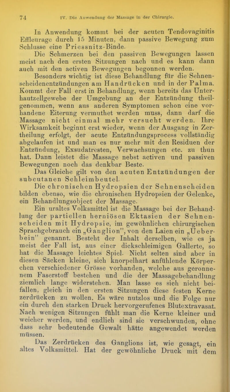 In Anwendung kommt bei der acuten Tendovaginitis Effleurage durch 15 Minuten, dann passive Bewegung zum Schlüsse eine Priessnitz-Binde. Die Schmerzen bei den passiven Bewegungen lassen meist nach den ersten Sitzungen nach und es kann dann auch mit den activen Bewegungen begonnen werden. Besonders wichtig ist diese Behandlung für die Sehnen- scheidenentzündungen am Handrücken und in der Palma. Kommt der Fall erst in Behandlung, wenn bereits das Unter- hautzellgewebe der Umgebung an der Entzündung theil- genommen, wenn aus anderen Symptomen schon eine vor- handene Eiterung vermuthet werden muss, dann darf die Massage nicht einmal mehr versucht werden. Ihre Wirksamkeit beginnt erst wieder, wenn der Ausgang in Zer- theilung erfolgt, der acute Entzündungsprocess vollständig abgelaufen ist und man es nur mehr mit den Residuen der Entzündung, Exsudatresten, Verwachsungen etc. zu thun hat. Dann leistet die Massage nebst activen und passiven Bewegungen noch das denkbar Beste. Das Gleiche gilt von den acuten Entzündungen der subcutanen Schleimbeutel. Die chronischen Hydropsien der Sehnenscheiden bilden ebenso, wie die chronischen Hydropsien der Gelenke, ein Behandlungsobject der Massage. Ein uraltes Volksmittel ist die Massage bei der Behand- lung der partiellen herniösen Ektasien der Sehnen- scheiden mit Hydropsie, im gewöhnlichen chirurgischen Sprachgebrauch ein „Ganglion”, von den Laien ein „Ueber- bein” genannt. Besteht der Inhalt derselben, wie es ja meist der Fall ist, aus einer dickschleimigen Gallerte, so hat die Massage leichtes Spiel. Nicht selten sind aber in diesen Säcken kleine, sich knorpelhart anfühlende Körper- chen verschiedener Grösse vorhanden, welche aus geronne- nem Faserstoff bestehen und die der Massagebehandlung ziemlich lange widerstehen. Man lasse es sich nicht bei- fallen, gleich in den ersten Sitzungen diese festen Kerne zerdrücken zu wollen. Es wäre nutzlos und die Folge nur ein durch den starken Druck hervorgerufenes Blutextravasat. Nach wenigen Sitzungen fühlt man die Kerne kleiner und weicher werden, und endlich sind sie verschwunden, ohne dass sehr bedeutende Gewalt hätte angewendet werden müssen. Das Zerdrücken des Ganglions ist, wie gesagt, ein altes Volksmittel. Hat der gewöhnliche Druck mit dem