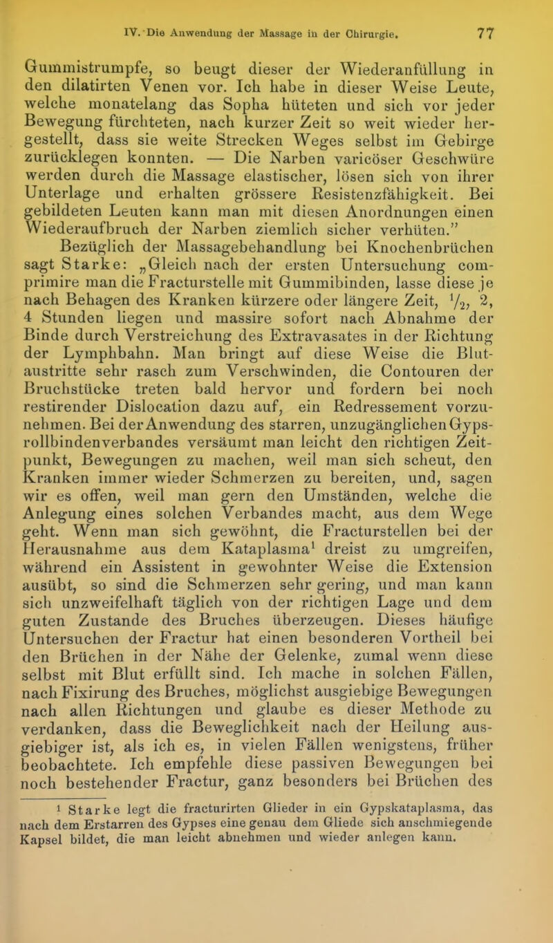 Gummistrumpfe, so beugt dieser der Wiederanfüllung in den dilatirten Venen vor. Ich habe in dieser Weise Leute, welche monatelang das Sopha hüteten und sich vor jeder Bewegung fürchteten, nach kurzer Zeit so weit wieder her- gestellt, dass sie weite Strecken Weges selbst im Gebirge zurückiegen konnten. — Die Narben varicöser Geschwüre werden durch die Massage elastischer, lösen sich von ihrer Unterlage und erhalten grössere Resistenzfähigkeit. Bei gebildeten Leuten kann man mit diesen Anordnungen einen Wiederaufbruch der Narben ziemlich sicher verhüten.” Bezüglich der Massagebehandlung bei Knochenbrüchen sagt Starke: „Gleich nach der ersten Untersuchung com- primire man die Fracturstelle mit Gummibinden, lasse diese je nach Behagen des Kranken kürzere oder längere Zeit, y2, 2, 4 Stunden liegen und massire sofort nach Abnahme der Binde durch Verstreichung des Extravasates in der Richtung der Lymphbahn. Man bringt auf diese Weise die Blut- austritte sehr rasch zum Verschwinden, die Contouren der Bruchstücke treten bald hervor und fordern bei noch restirender Dislocation dazu auf, ein Redressement vorzu- nehmen. Bei der Anwendung des starren, unzugänglichen Gyps- rollbindenverbandes versäumt man leicht den richtigen Zeit- punkt, Bewegungen zu machen, weil man sich scheut, den Kranken immer wieder Schmerzen zu bereiten, und, sagen wir es offen, weil man gern den Umständen, welche die Anlegung eines solchen Verbandes macht, aus dem Wege geht. Wenn man sich gewöhnt, die Fracturstellen bei der Herausnahme aus dem Kataplasma1 dreist zu umgreifen, während ein Assistent in gewohnter Weise die Extension ausübt, so sind die Schmerzen sehr gering, und man kann sich unzweifelhaft täglich von der richtigen Lage und dem guten Zustande des Bruches überzeugen. Dieses häufige Untersuchen der Fractur hat einen besonderen Vortheil bei den Brüchen in der Nähe der Gelenke, zumal wenn diese selbst mit Blut erfüllt sind. Ich mache in solchen Fällen, nach Fixirung des Bruches, möglichst ausgiebige Bewegungen nach allen Richtungen und glaube es dieser Methode zu verdanken, dass die Beweglichkeit nach der Heilung aus- giebiger ist, als ich es, in vielen Fällen wenigstens, früher beobachtete. Ich empfehle diese passiven Bewegungen bei noch bestehender Fractur, ganz besonders bei Brüchen des 1 Starke legt die fracturirten Glieder in ein Gypskataplasma, das nach dem Erstarren des Gypses eine genau dem Gliede sich anschmiegende Kapsel bildet, die man leicht abnehmen und wieder anlegen kann.