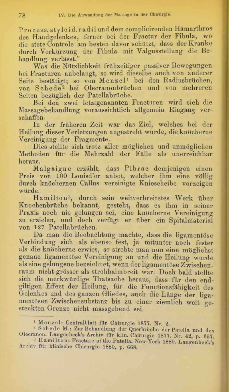 Process. styloid. radii und dem complicirenden Hämartliros des Handgelenkes, ferner bei der Fractur der Fibula, wo die stete Controle am besten davor schützt, dass der Kranke durch Verkürzung der Fibula mit Valgusstellung die Be- handlung verlässt.” Was die Nützlichkeit frühzeitiger passiver Bewegungen bei Fracturen anbelangt, so wird dieselbe auch von anderer Seite bestätigt; so von Menzel1 bei den Radiusbrüchen, von Schede2 bei Olecranonbrüchen und von mehreren Seiten bezüglich der Patellabrüche. Bei den zwei letztgenannten Fracturen wird sich die Massagebehandlung voraussichtlich allgemein Eingang ver- schaffen. In der früheren Zeit war das Ziel, welches bei der Heilung dieser Verletzungen angestrebt wurde, die knöcherne Vereinigung der Fragmente. Dies stellte sich trotz aller möglichen und unmöglichen Methoden für die Mehrzahl der Fälle als unerreichbar heraus. Malgaigne erzählt, dass Pibrac demjenigen einen Preis von 100 Louisd’or anbot, welcher ihm eine völlig durch knöchernen Callus vereinigte Kniescheibe vorzeigen würde. Hamilton3, durch sein weitverbreitetes Werk über Knochenbrüche bekannt, gesteht, dass es ihm in seiner Praxis noch nie gelungen sei, eine knöcherne Vereinigung zu erzielen, und doch verfügt er über ein Spitalmaterial von 127 Patellabrüchen. Da man die Beobachtung machte, dass die ligamentöse Verbindung sich als ebenso fest, ja mitunter noch fester als die knöcherne erwies, so strebte man nun eine möglichst genaue ligamentöse Vereinigung an und die Heilung wurde alseine gelungene bezeichnet, wenn der ligamentöse Zwischen- raum nicht grösser als strohhalmbreit war. Doch bald stellte sich die merkwürdige Thatsache heraus, dass für den end- gütigen Effect der Heilung, für die Functionsfähigkeit des Gelenkes und des ganzen Gliedes, auch die Länge der liga- mentösen Zwischensubstanz bis zu einer ziemlich weit Ge- steckten Grenze nicht massgebend sei. 1 Menzel: Centralblatt für Chirurgie 1877. Nr. 2. 2 Schede M.: Zur Behandlung der Querbrüche der Patella und des Olecranon. Langenbeck’s Archiv für klin. Chirurgie 1877. Nr. 42, p. 657. 3 Hamilton: Fracture of the Patella. New-York 1880. Langenbeck’s Archiv für klinische Chirurgie 1880, p. 668.