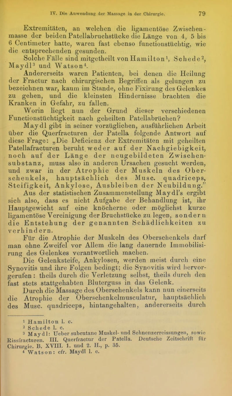 Extremitäten, an welchen die ligamentöse Zwischen - masse der beiden Patellabruchstücke die Länge von 4, 5 bis 6 Centimeter hatte, waren fast ebenso functionstüchtig, wie die entsprechenden gesunden. Solche Fälle sind mitgetheilt von Ham iltonSchede1 2, Maydl3 und Watson4. Andererseits waren Patienten, bei denen die Heilung der Fractur nach chirurgischen Begriffen als gelungen zu bezeichnen war, kaum im Stande, ohne Fixirung des Gelenkes zu gehen, und die kleinsten Hindernisse brachten die Kranken in Gefahr, zu fallen. Worin liegt nun der Grund dieser verschiedenen Functionstüchtigkeit nach geheilten Patellabrüchen? Maydl gibt in seiner vorzüglichen, ausführlichen Arbeit über die Querfracturen der Patella folgende Antwort auf diese Frage: „Die Deficienz der Extremitäten mit geheilten Patellafracturen beruht weder auf der Nachgiebigkeit, noch auf der Länge der neugebildeten Zwischen- substanz, muss also in anderen Ursachen gesucht werden, und zwar in der Atrophie der Muskeln des Ober- schenkels, hauptsächlich des Muse, quadriceps, Steifigkeit, Ankylose, Ausbleiben der Neubildung.” Aus der statistischen Zusammenstellung Maydl’s ergibt sich also, dass es nicht Aufgabe der Behandlung ist, ihr Hauptgewicht auf eine knöcherne oder möglichst kurze ligamentöse Vereinigung der Bruchstücke zu legen, sondern die Entstehung der genannten Schädlichkeiten zu verhindern. Für die Atrophie der Muskeln des Oberschenkels darf man ohne Zweifel vor Allem die lang dauernde Immobilisi- rung des Gelenkes verantwortlich machen. Die Gelenksteife, Ankylosen, werden meist durch eine Synovitis und ihre Folgen bedingt; die Synovitis wird hervor- gerufen : theils durch die Verletzung selbst, tlieils durch den fast stets stattgehabten Bluterguss in das Gelenk. Durch die Massage des Oberschenkels kann nun einerseits die Atrophie der Oberschenkelmusculatur, hauptsächlich des Muse, quadriceps, hintangehalten, andererseits durch 1 Hamilton 1. c. 2 Schede 1. c. 3 Maydl: Ueber subcutane Muskel-und Sehnenzerreissungen, sowie Rissfracturen. III. Querfractur der Patella. Deutsche Zeitschrift für Chirurgie. B. XVIII. 1. und 2. H., p. 35. 4 Watson: cfr. Maydl 1. c.