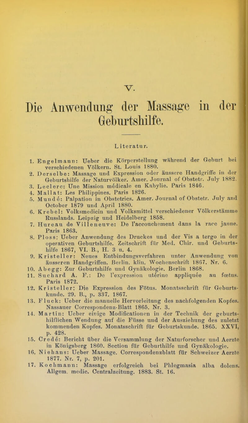 Die Anwendung der Massage in der Geburtshilfe. Literatur. 1. Engelmann: Ueber die Körperstellung während der Geburt bei verschiedenen Völkern. St. Louis 1880. 2. Derselbe: Massage und Expression oder äussere Handgriffe in der Geburtshilfe der Naturvölker. Amer. Journal of Obstetr. .July 1882. 3. Ledere: Une Mission medicale en Kabylie. Paris 1846. 4. Mallat: Les Philippines. Paris 1826. 5. Mund 6: Palpation in Obstetrics. Amer. Journal of Obstetr. July and October 1879 und April 1880. 6. Krebei: Volksmedicin und Volksmittel verschiedener Völkerstämme Russlands. Leipzig und Heidelberg 1858. 7. Hureau de Villeneuve: De l’accouchement dans la race janne. Paris 1863. 8. Ploss: Ueber Anwendung des Druckes und der Vis a tergo in der operativen Geburtshilfe. Zeitschrift für Med. Cliir. und Geburts- hilfe 1867, VI. B., H. 3 u. 4. 9. Kristeller: Neues Entbindungsverfahren unter Anwendung von äusseren Handgriffen. Berlin, klin. Wochenschrift 1867. Nr. 6. 10. Ab egg: Zur Geburtshilfe und Gynäkologie. Berlin 1868. 11. Suchard A. F.: De l’expression uterine appliquee au feetus. Paris 1872. 12. Kristeller: Die Expression des Fötus. Monatsschrift für Geburts- kunde. 29. B., p. 337. 1867. 13. Fluck: Ueber die manuelle Hervorleitung des nachfolgenden Kopfes. Nassauer Correspondenz-Blatt 1865. Nr. 3. 14. Martin: Ueber einige Modificationen in der Technik der geburts- hilflichen Wendung auf die Füsse und der Ausziehung des zuletzt kommenden Kopfes. Monatsschrift für Geburtskunde. 1865. XXVI, p. 428. 15. Cred6: Bericht über die Versammlung der Naturforscher und Aerzte in Königsberg 1860. Section für Geburthilfe und Gynäkologie. 16. Niehans: Ueber Massage. Correspondenzblatt für Schweizer Aerzte 1877. Nr. 7, p. 201. 17. Kochmann: Massage erfolgreich bei Phlegmasia alba dolens. Allgerm medic. Centralzeitung. 1883. St. 16.