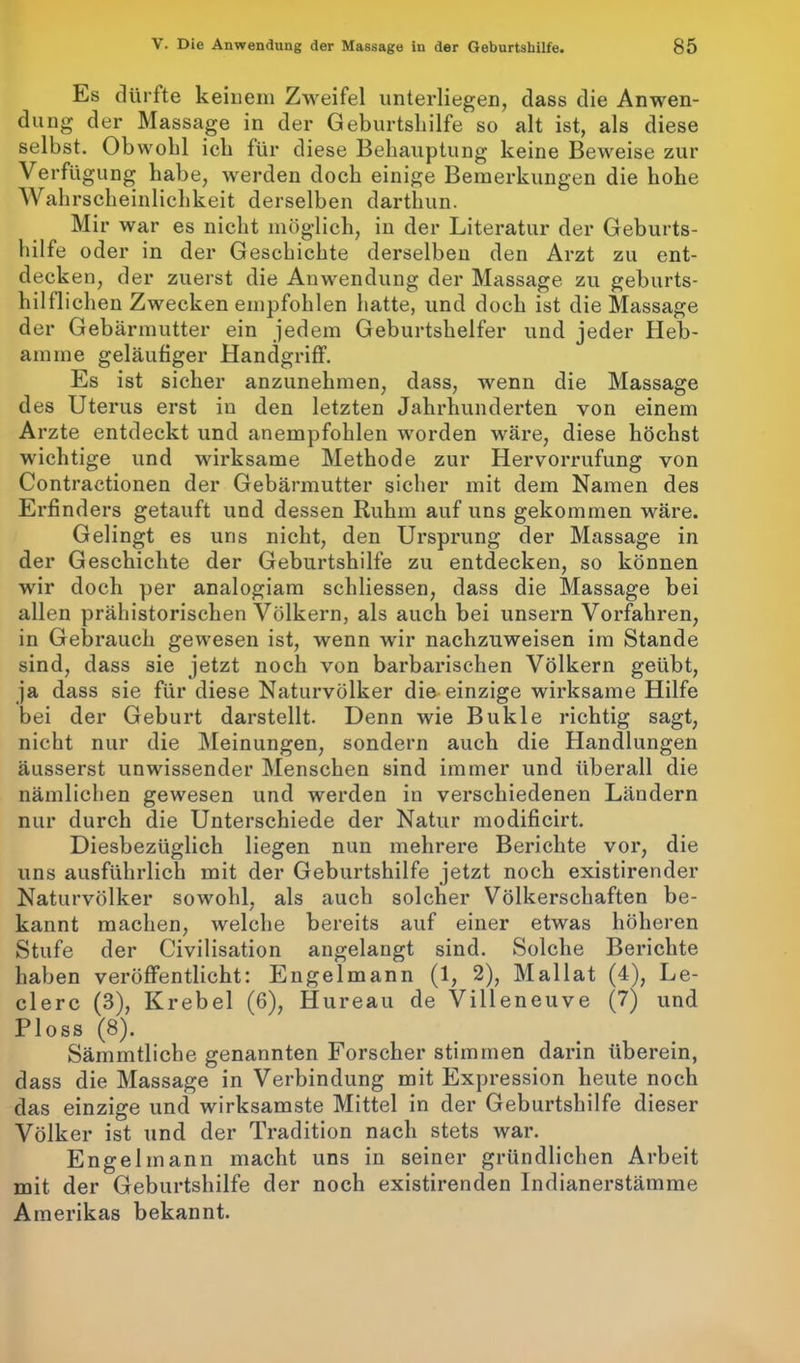 Es dürfte keinem Zweifel unterliegen, dass die Anwen- dung der Massage in der Geburtshilfe so alt ist, als diese selbst. Obwohl ich für diese Behauptung keine Beweise zur Verfügung habe, werden doch einige Bemerkungen die hohe Wahrscheinlichkeit derselben darthun. Mir war es nicht möglich, in der Literatur der Geburts- hilfe oder in der Geschichte derselben den Arzt zu ent- decken, der zuerst die Anwendung der Massage zu geburts- hilflichen Zwecken empfohlen hatte, und doch ist die Massage der Gebärmutter ein jedem Geburtshelfer und jeder Heb- amme geläufiger Handgriff. Es ist sicher anzunehmen, dass, wenn die Massage des Uterus erst in den letzten Jahrhunderten von einem Arzte entdeckt und anempfohlen worden wäre, diese höchst wichtige und wirksame Methode zur Hervorrufung von Contractionen der Gebärmutter sicher mit dem Namen des Erfinders getauft und dessen Ruhm auf uns gekommen wäre. Gelingt es uns nicht, den Ursprung der Massage in der Geschichte der Geburtshilfe zu entdecken, so können wir doch per analogiam schliessen, dass die Massage bei allen prähistorischen Völkern, als auch bei unsern Vorfahren, in Gebrauch gewesen ist, wenn wir nachzuweisen im Stande sind, dass sie jetzt noch von barbarischen Völkern geübt, ja dass sie für diese Naturvölker die einzige wirksame Hilfe bei der Geburt darstellt. Denn wie Bukle richtig sagt, nicht nur die Meinungen, sondern auch die Handlungen äusserst unwissender Menschen sind immer und überall die nämlichen gewesen und werden in verschiedenen Ländern nur durch die Unterschiede der Natur modificirt. Diesbezüglich liegen nun mehrere Berichte vor, die uns ausführlich mit der Geburtshilfe jetzt noch existirender Naturvölker sowohl, als auch solcher Völkerschaften be- kannt machen, welche bereits auf einer etwas höheren Stufe der Civilisation angelangt sind. Solche Berichte haben veröffentlicht: Engelmann (1, 2), Mallat (4), Le- dere (3), Krebel (6), Hureau de Villeneuve (7) und Ploss (8). Sämmtliche genannten Forscher stimmen darin überein, dass die Massage in Verbindung mit Expression heute noch das einzige und wirksamste Mittel in der Geburtshilfe dieser Völker ist und der Tradition nach stets war. Engelmann macht uns in seiner gründlichen Arbeit mit der Geburtshilfe der noch existirenden Indianerstämme Amerikas bekannt.