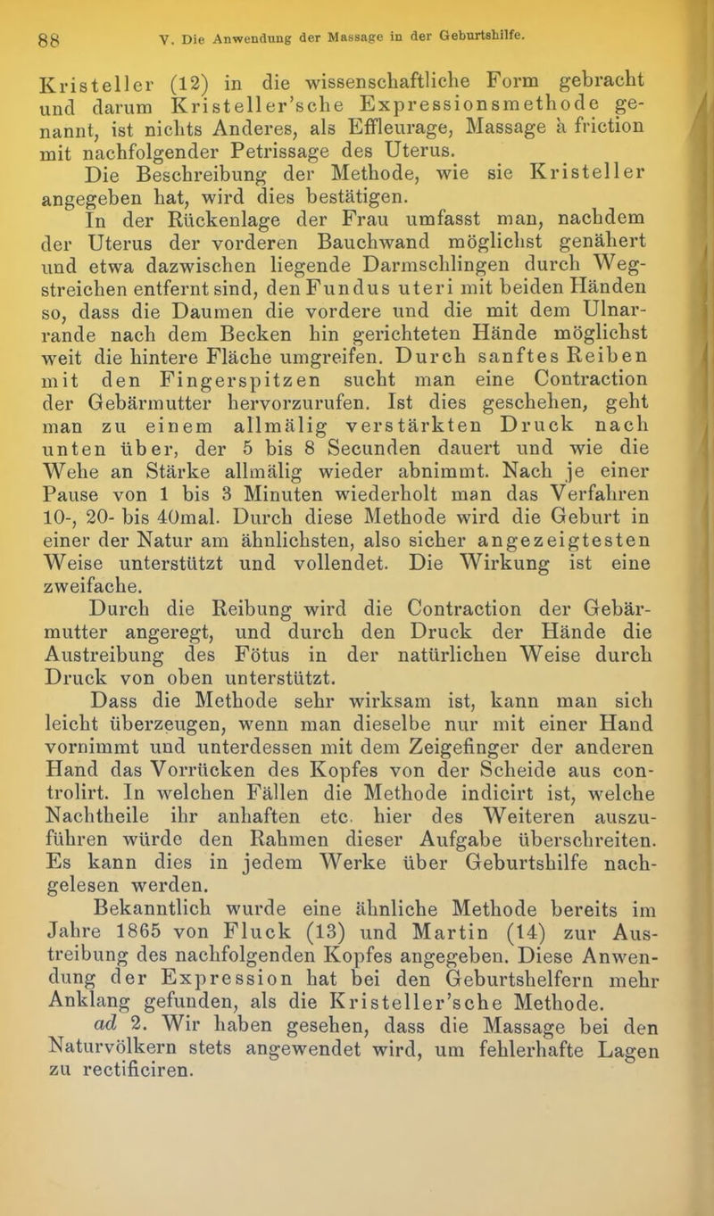 Kris teil er (12) in die wissenschaftliche Form gebracht und darum Kristeller’sche Expressionsmethode ge- nannt, ist nichts Anderes, als Effleurage, Massage a friction mit nachfolgender Petrissage des Uterus. Die Beschreibung der Methode, wie sie Kristeller angegeben hat, wird dies bestätigen. In der Rückenlage der Frau umfasst man, nachdem der Uterus der vorderen Bauchwand möglichst genähert und etwa dazwischen liegende Darmschlingen durch Weg- streichen entfernt sind, den Fundus uteri mit beiden Händen so, dass die Daumen die vordere und die mit dem Ulnar- rande nach dem Becken hin gerichteten Hände möglichst weit die hintere Fläche umgreifen. Durch sanftes Reiben mit den Fingerspitzen sucht man eine Contraction der Gebärmutter hervorzurufen. Ist dies geschehen, geht man zu einem allmälig verstärkten Druck nach unten über, der 5 bis 8 Secunden dauert und wie die Wehe an Stärke allmälig wieder abnimmt. Nach je einer Pause von 1 bis 3 Minuten wiederholt man das Verfahren 10-, 20- bis 40mal. Durch diese Methode wird die Geburt in einer der Natur am ähnlichsten, also sicher angezeigtesten Weise unterstützt und vollendet. Die Wirkung ist eine zweifache. Durch die Reibung wird die Contraction der Gebär- mutter angeregt, und durch den Druck der Hände die Austreibung des Fötus in der natürlichen Weise durch Druck von oben unterstützt. Dass die Methode sehr wirksam ist, kann man sich leicht überzeugen, wenn man dieselbe nur mit einer Hand vornimmt und unterdessen mit dem Zeigefinger der anderen Hand das Vorrücken des Kopfes von der Scheide aus con- trolirt. In welchen Fällen die Methode indicirt ist, welche Nachtheile ihr anhaften etc hier des Weiteren auszu- führen würde den Rahmen dieser Aufgabe überschreiten. Es kann dies in jedem Werke über Geburtshilfe nach- gelesen werden. Bekanntlich wurde eine ähnliche Methode bereits im Jahre 1865 von Fluck (13) und Martin (14) zur Aus- treibung des nachfolgenden Kopfes angegeben. Diese Anwen- dung der Expression hat bei den Geburtshelfern mehr Anklang gefunden, als die Kristeller’sche Methode. ad 2. Wir haben gesehen, dass die Massage bei den Naturvölkern stets angewendet wird, um fehlerhafte Lagen zu rectificiren.