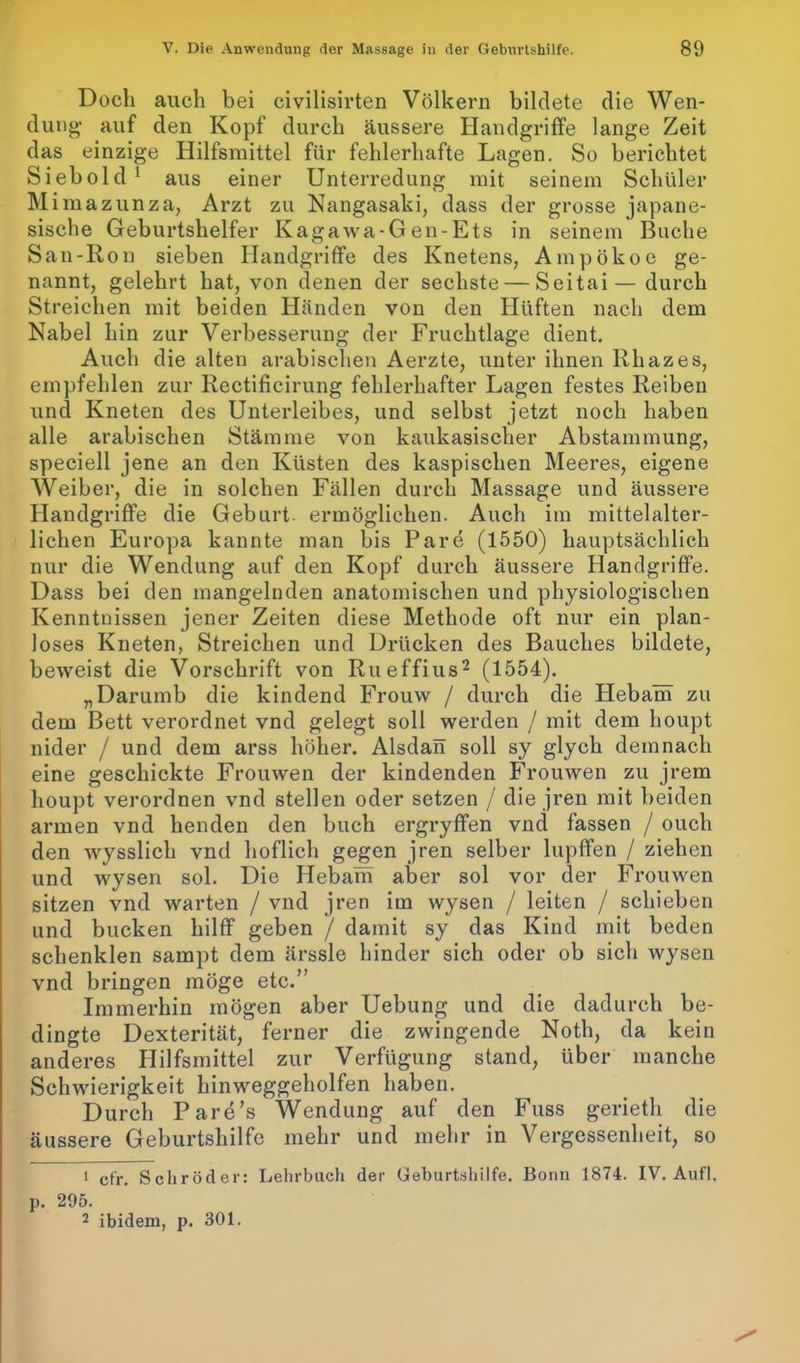 Doch auch bei civilisirten Völkern bildete die Wen- dung- auf den Kopf durch äussere Handgriffe lange Zeit das einzige Hilfsmittel für fehlerhafte Lagen. So berichtet Siebold 1 aus einer Unterredung mit seinem Schüler M imazunza, Arzt zu Nangasaki, dass der grosse japane- sisclie Geburtshelfer Kagawa-G en-Ets in seinem Buche San-Ron sieben Handgriffe des Knetens, Ampökoe ge- nannt, gelehrt hat, von denen der sechste — Seitai— durch Streichen mit beiden Händen von den Hüften nach dem Nabel hin zur Verbesserung der Fruchtlage dient. Auch die alten arabischen Aerzte, unter ihnen Rhazes, empfehlen zur Rectificirung fehlerhafter Lagen festes Reiben und Kneten des Unterleibes, und selbst jetzt noch haben alle arabischen Stämme von kaukasischer Abstammung, speciell jene an den Küsten des kaspischen Meeres, eigene Weiber, die in solchen Fällen durch Massage und äussere Handgriffe die Geburt, ermöglichen. Auch im mittelalter- lichen Europa kannte man bis Pare (1550) hauptsächlich nur die Wendung auf den Kopf durch äussere Handgriffe. Dass bei den mangelnden anatomischen und physiologischen Kenntnissen jener Zeiten diese Methode oft nur ein plan- loses Kneten, Streichen und Drücken des Bauches bildete, beweist die Vorschrift von Rueffius2 (1554). „Darumb die kindend Frouw / durch die Hebam zu dem Bett verordnet vnd gelegt soll werden / mit dem houpt nider / und dem arss höher. Alsdan soll sy glych demnach eine geschickte Frouwen der kindenden Frouwen zu jrem houpt verordnen vnd stellen oder setzen / die jren mit beiden armen vnd lienden den buch ergryffen vnd fassen / ouch den wysslich vnd höflich gegen jren selber lupffen / ziehen und wysen sol. Die Hebam aber sol vor der Frouwen sitzen vnd warten / vnd jren im wysen / leiten / schieben und bucken hilff geben / damit sy das Kind mit beden schenklen sampt dem ärssle hinder sich oder ob sich wysen vnd bringen möge etc.” Immerhin mögen aber Uebung und die dadurch be- dingte Dexterität, ferner die zwingende Noth, da kein anderes Hilfsmittel zur Verfügung stand, über manche Schwierigkeit hinweggeholfen haben. Durch Pare’s Wendung auf den Fuss gerieth die äussere Geburtshilfe mehr und mehr in Vergessenheit, so 1 cfr. Schröder: Lehrbuch der Geburtshilfe. Bonn 1874. IV. Aufl. p. 295. 2 ibidem, p. 301.