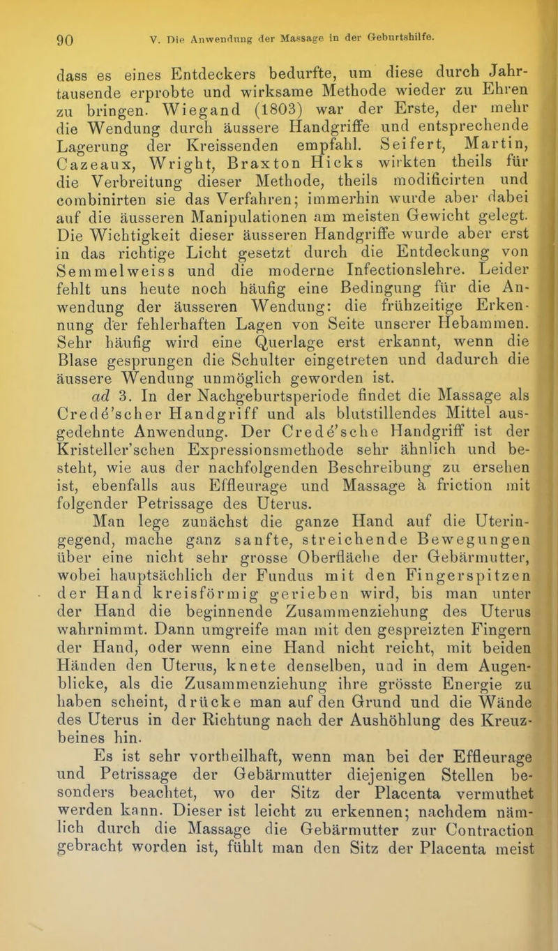 dass es eines Entdeckers bedurfte, um diese durch Jahr- tausende erprobte und wirksame Methode wieder zu Ehren zu bringen. Wiegand (1803) war der Erste, der mehr die Wendung durch äussere Handgriffe und entsprechende Lagerung der Kreissenden empfahl. Seifert, Martin, Cazeaux, Wright, Braxton Hicks wirkten theils für die Verbreitung dieser Methode, theils modificirten und combinirten sie das Verfahren; immerhin wurde aber dabei auf die äusseren Manipulationen am meisten Gewicht gelegt. Die Wichtigkeit dieser äusseren Handgriffe wurde aber erst in das richtige Licht gesetzt durch die Entdeckung von Semmelweiss und die moderne Infectionslehre. Leider fehlt uns heute noch häufig eine Bedingung für die An- wendung der äusseren Wendung: die frühzeitige Erken- nung der fehlerhaften Lagen von Seite unserer Hebammen. Sehr häufig wird eine Querlage erst erkannt, wenn die Blase gesprungen die Schulter eingetreten und dadurch die äussere Wendung unmöglich geworden ist. ad 3. In der Nachgeburtsperiode findet die Massage als Crede’scher Handgriff und als blutstillendes Mittel aus- gedehnte Anwendung. Der Crede’sche Handgriff ist der Kristeller’schen Expressionsmethode sehr ähnlich und be- steht, wie aus der nachfolgenden Beschreibung zu ersehen ist, ebenfalls aus Effleurage und Massage a friction mit folgender Petrissage des Uterus. Man lege zunächst die ganze Hand auf die Uterin- gegend, mache ganz sanfte, streichende Bewegungen über eine nicht sehr grosse Oberfläche der Gebärmutter, wobei hauptsächlich der Fundus mit den Fingerspitzen der Hand kreisförmig gerieben wfird, bis man unter der Hand die beginnende Zusammenziehung des Uterus wahrnimmt. Dann umgreife man mit den gespreizten Fingern der Hand, oder wenn eine Hand nicht reicht, mit beiden Händen den Uterus, knete denselben, und in dem Augen- blicke, als die Zusammenziehung ihre grösste Energie zu haben scheint, drücke man auf den Grund und die Wände des Uterus in der Richtung nach der Aushöhlung des Kreuz- beines hin- Es ist sehr vortheilhaft, wenn man bei der Effleurage und Petrissage der Gebärmutter diejenigen Stellen be- sonders beachtet, wo der Sitz der Placenta vermuthet werden kann. Dieser ist leicht zu erkennen; nachdem näm- lich durch die Massage die Gebärmutter zur Contraction gebracht worden ist, fühlt man den Sitz der Placenta meist