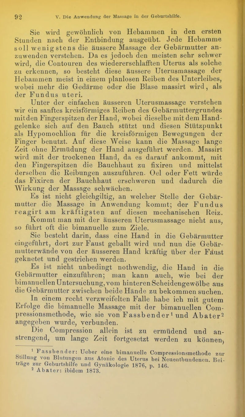 Sie wird gewöhnlich von Hebammen in den ersten Stunden nach der Entbindung ausgeübt. Jede Hebamme soll wenigstens die äussere Massage der Gebärmutter an- zuwenden verstehen. Da es jedoch den meisten sehr schwer wird, die Contouren des wiedererschlafften Uterus als solche zu erkennen, so besteht diese äussere Uterusmassage der Hebammen meist in einem planlosen Reiben des Unterleibes, wobei mehr die Gedärme oder die Blase massirt wird , als der Fundus uteri. Unter der einfachen äusseren Uterusmassage verstehen wir ein sanftes kreisförmiges Reiben des Gebärmuttergrundes mit den Fingerspitzen der Hand, wobei dieselbe mit dem Hand- gelenke sich auf den Bauch stützt und diesen Stützpunkt als Hypomochlion für die kreisförmigen Bewegungen der Finger benutzt. Auf diese Weise kann die Massage lange Zeit ohne Ermüdung der Hand ausgeführt werden. Massirt wird mit der trockenen Hand, da es darauf ankommt, mit den Fingerspitzen die Bauchhaut zu fixiren und mittelst derselben die Reibungen auszuführen. Oel oder Fett würde das Fixiren der Bauchhaut erschweren und dadurch die Wirkung der Massage schwächen. Es ist nicht gleichgiltig, an welcher Stelle der Gebär- mutter die Massage in Anwendung kommt; der Fundus reagirt am kräftigsten auf diesen mechanischen Reiz. Kommt man mit der äusseren Uterusmassage nicht aus, so führt oft die bimanuelle zum Ziele. Sie besteht darin, dass eine Hand in die Gebärmutter eingeführt, dort zur Faust geballt wird und nun die Gebär- mutterwände von der äusseren Hand kräftig über der Fäust geknetet und gestrichen werden. Es ist nicht unbedingt nothwendig, die Hand in die Gebärmutter einzuführen; man kann auch, wie bei der bimanuellen Untersuchung, vom hinteren Scheidengewölbe aus die Gebärmutter zwischen beide Hände zu bekommen suchen. In einem recht verzweifelten Falle habe ich mit gutem Erfolge die bimanuelle Massage mit der bimanuellen Com- pressionsmethode, wie sie von Fassbender 1 und Abater2 angegeben wurde, verbunden. Die Compression allein ist zu ermüdend und an- strengend, um lange Zeit fortgesetzt werden zu können, ' ^ass^,en(fer: Ueber eine bimanuelle Compressionsmethode zur Stillung von Blutungen aus Atonie des Uterus bei Neuentbundeneu. Bei- träge zur Geburtshilfe und Gynäkologie 1876, p. 146. 2 Abater: ibidem 1873.