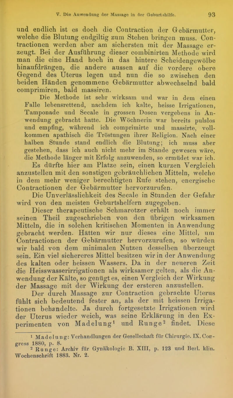 und endlich ist es doch die Contraction der Gebärmutter, welche die Blutung endgiltig zum Stehen bringen muss. Con- tractionen werden aber am sichersten mit der Massage er- zeugt. Bei der Ausführung dieser combinirten Methode wird man die eine Hand hoch in das hintere Scheidengewölbe hinaufdrängen, die andere aussen auf die vordere obere Gegend des Uterus legen und nun die so zwischen den beiden Händen genommene Gebärmutter abwechselnd bald comprimiren, bald massiren. Die Methode ist sehr wirksam und war in dem einen Falle lebensrettend, nachdem ich kalte, heisse Irrigationen, Tamponade und Secale in grossen Dosen vergebens in An- wendung gebracht hatte. Die Wöchnerin war bereits pulslos und empfing, während ich comprimirte und massirte, voll- kommen apathisch die Tröstungen ihrer Religion. Nach einer halben Stunde stand endlich die Blutung; ich muss aber gestehen, dass ich auch nicht mehr im Stande gewesen wäre, die Methode länger mit Erfolg anzuwenden, so ermüdet war ich. Es dürfte hier am Platze sein, einen kurzen Vergleich anzustellen mit den sonstigen gebräuchlichen Mitteln, welche in dem mehr weniger berechtigten Rufe stehen, energische Contractionen der Gebärmutter hervorzurufen. Die Unverlässlichkeit des Secale in Stunden der Gefahr wird von den meisten Geburtshelfern zugegeben. Dieser therapeutische Schmarotzer erhält noch immer seinen Theil zugeschrieben von den übrigen wirksamen Mitteln, die in solchen kritischen Momenten in Anwendung gebracht werden. Hätten wir nur dieses eine Mittel, um Contractionen der Gebärmutter hervorzurufen, so würden wir bald von dem minimalen Nutzen desselben überzeugt sein. Ein viel sichereres Mittel besitzen wir in der Anwendung des kalten oder heissen Wassers. Da in der neueren Zeit die Heisswasserirrigationen als wirksamer gelten, als die An- wendung der Kälte, so genügtes, einen Vergleich der Wirkung der Massage mit der Wirkung der ersteren anzustellen. Der durch Massage zur Contraction gebrachte Uterus fühlt sich bedeutend fester an, als der mit heissen Irriga- tionen behandelte. Ja durch fortgesetzte Irrigationen wird der Uterus wieder weich, was seine Erklärung in den Ex- perimenten von Madelung1 und Runge2 findet. Diese 1 Madelung: Verhandlungen der Gesellschaft für Chirurgie. IX.Con- gress 1880, p. 8. 2 Runge: Archiv für Gynäkologie B. XIII, p. 123 und Beil. klin. Wochenschrift 1883. Nr. 2.